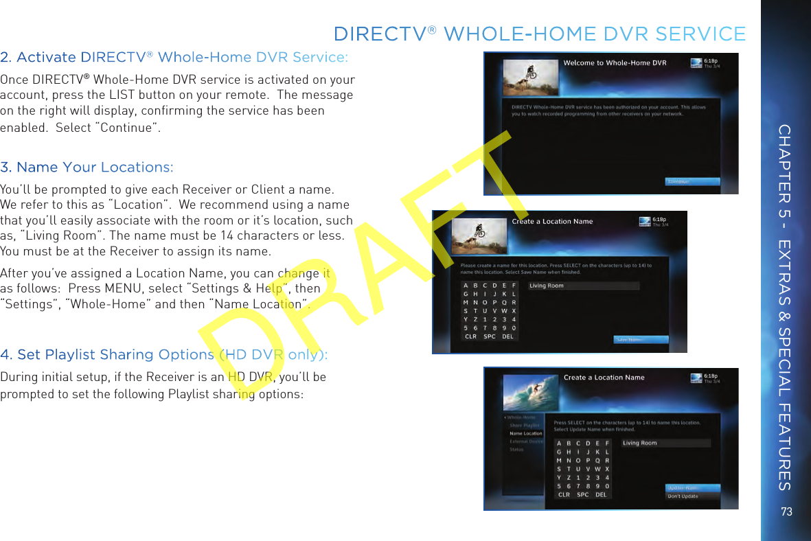 73DIRECTV® WHOLE-HOME DVR SERVICECHAPTER 5 -  EXTRAS &amp; SPECIAL FEATURES2. Activate DIRECTV® Whole-Home DVR Service:Once DIRECTV® Whole-Home DVR service is activated on your account, press the LIST button on your remote.  The message on the right will display, conﬁrming the service has been enabled.  Select “Continue”.3. Name Your Locations:You’ll be prompted to give each Receiver or Client a name.  We refer to this as “Location”.  We recommend using a name that you’ll easily associate with the room or it’s location, such as, “Living Room”. The name must be 14 characters or less.  You must be at the Receiver to assign its name.  After you’ve assigned a Location Name, you can change it as follows:  Press MENU, select “Settings &amp; Help”, then “Settings”, “Whole-Home” and then “Name Location”.   4. Set Playlist Sharing Options (HD DVR only):During initial setup, if the Receiver is an HD DVR, you’ll be prompted to set the following Playlist sharing options:DRAFT