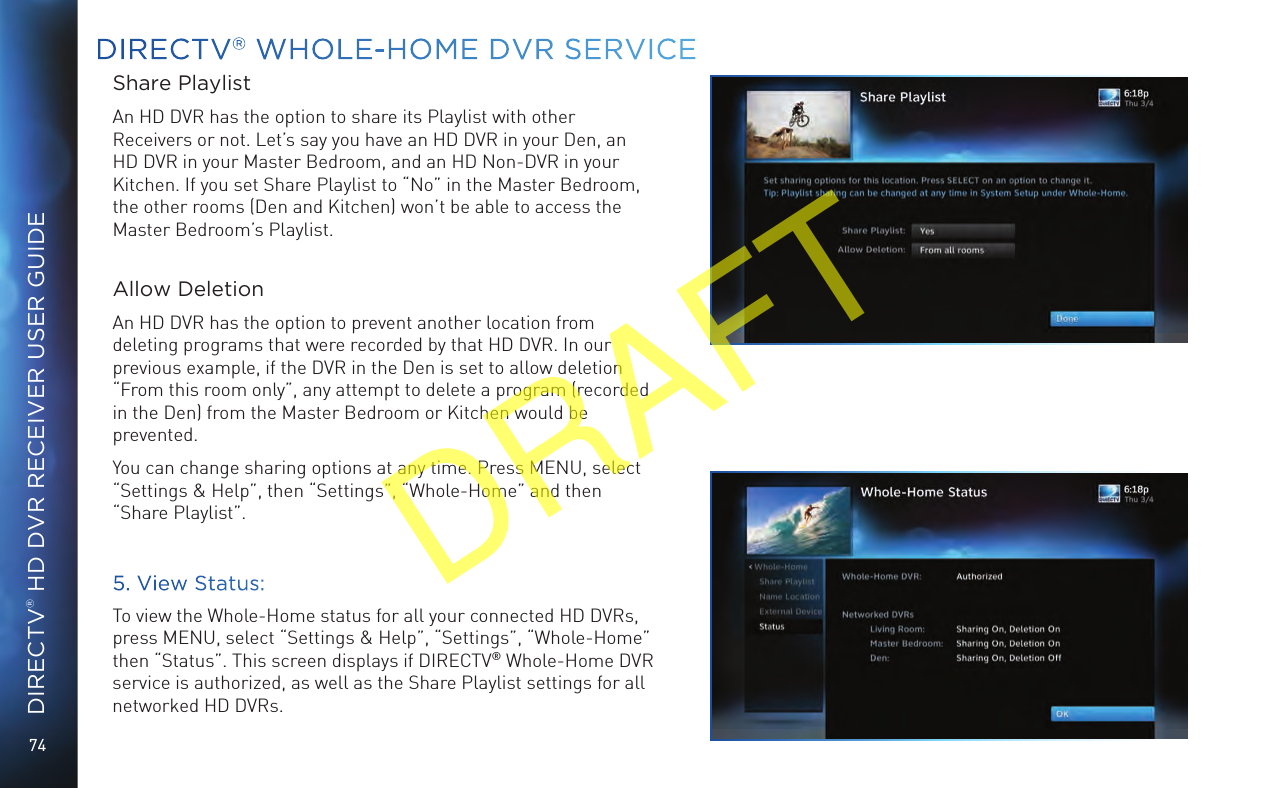 74DIRECTV® HD DVR RECEIVER USER GUIDEDIRECTV® WHOLE-HOME DVR SERVICEShare PlaylistAn HD DVR has the option to share its Playlist with other Receivers or not. Let’s say you have an HD DVR in your Den, an HD DVR in your Master Bedroom, and an HD Non-DVR in your Kitchen. If you set Share Playlist to “No” in the Master Bedroom, the other rooms (Den and Kitchen) won’t be able to access the Master Bedroom’s Playlist. Allow DeletionAn HD DVR has the option to prevent another location from deleting programs that were recorded by that HD DVR. In our previous example, if the DVR in the Den is set to allow deletion “From this room only”, any attempt to delete a program (recorded in the Den) from the Master Bedroom or Kitchen would be prevented.You can change sharing options at any time. Press MENU, select “Settings &amp; Help”, then “Settings”, “Whole-Home” and then “Share Playlist”.5. View Status:To view the Whole-Home status for all your connected HD DVRs, press MENU, select “Settings &amp; Help”, “Settings”, “Whole-Home” then “Status”. This screen displays if DIRECTV® Whole-Home DVR service is authorized, as well as the Share Playlist settings for all networked HD DVRs.DRAFT