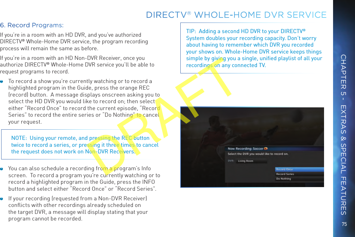 75DIRECTV® WHOLE-HOME DVR SERVICECHAPTER 5 -  EXTRAS &amp; SPECIAL FEATURES6. Record Programs:If you’re in a room with an HD DVR, and you’ve authorized DIRECTV® Whole-Home DVR service, the program recording process will remain the same as before. If you’re in a room with an HD Non-DVR Receiver, once you authorize DIRECTV® Whole-Home DVR service you’ll be able to request programs to record.  To record a show you’re currently watching or to record a highlighted program in the Guide, press the orange REC (record) button.  A message displays onscreen asking you to select the HD DVR you would like to record on; then select either “Record Once” to record the current episode, “Record Series” to record the entire series or “Do Nothing” to cancel your request. NOTE:  Using your remote, and pressing the REC button twice to record a series, or pressing it three times to cancel the request does not work on Non-DVR Receivers.  You can also schedule a recording from a program’s Info screen.  To record a program you’re currently watching or to record a highlighted program in the Guide, press the INFO button and select either “Record Once” or “Record Series”.  If your recording (requested from a Non-DVR Receiver) conﬂicts with other recordings already scheduled on the target DVR, a message will display stating that your program cannot be recorded.TIP:  Adding a second HD DVR to your DIRECTV® System doubles your recording capacity. Don’t worry about having to remember which DVR you recorded your shows on. Whole-Home DVR service keeps things simple by giving you a single, uniﬁed playlist of all your recordings on any connected TV.DRAFT