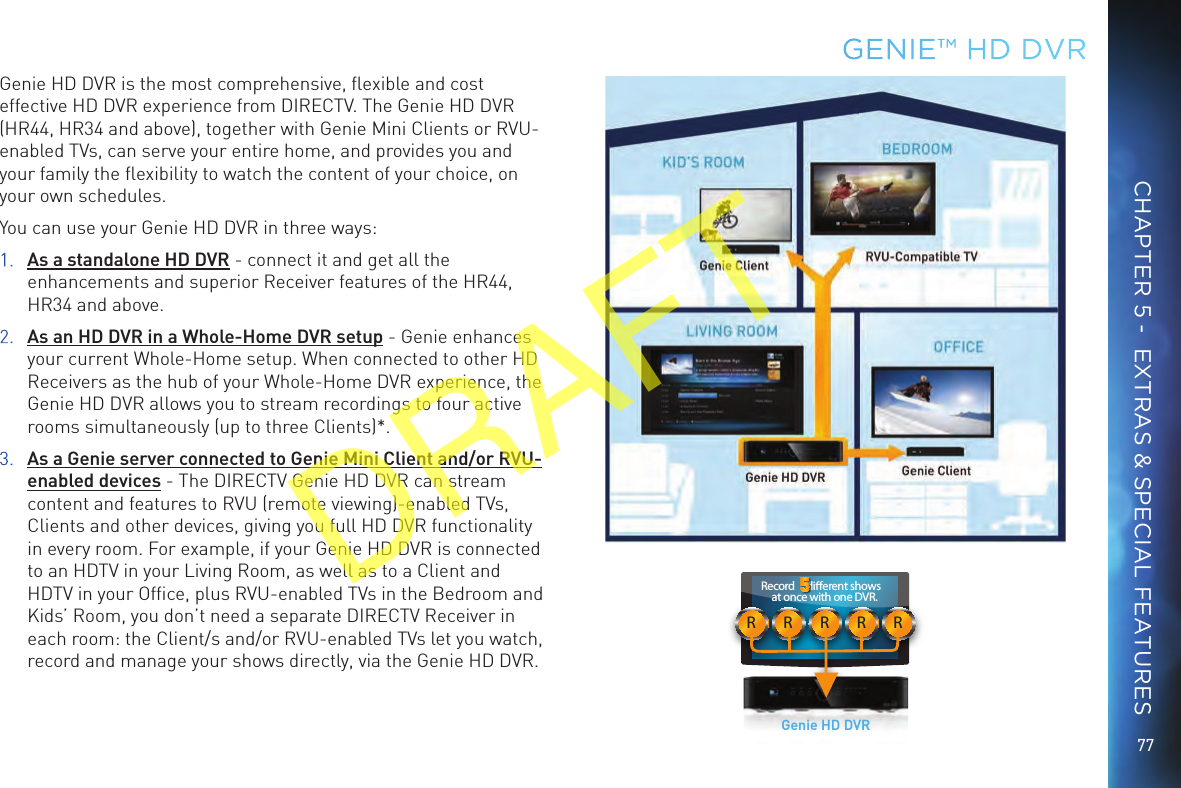77RRRRRRecord     dierent shows at once with one DVR.Genie HD DVRGENIE™ HD DVRCHAPTER 5 -  EXTRAS &amp; SPECIAL FEATURESGenie HD DVR is the most comprehensive, ﬂexible and cost effective HD DVR experience from DIRECTV. The Genie HD DVR (HR44, HR34 and above), together with Genie Mini Clients or RVU-enabled TVs, can serve your entire home, and provides you and your family the ﬂexibility to watch the content of your choice, on your own schedules. You can use your Genie HD DVR in three ways: 1. As a standalone HD DVR - connect it and get all the enhancements and superior Receiver features of the HR44, HR34 and above.2. As an HD DVR in a Whole-Home DVR setup - Genie enhances your current Whole-Home setup. When connected to other HD Receivers as the hub of your Whole-Home DVR experience, the Genie HD DVR allows you to stream recordings to four active rooms simultaneously (up to three Clients)*.3. As a Genie server connected to Genie Mini Client and/or RVU-enabled devices - The DIRECTV Genie HD DVR can stream content and features to RVU (remote viewing)-enabled TVs, Clients and other devices, giving you full HD DVR functionality in every room. For example, if your Genie HD DVR is connected to an HDTV in your Living Room, as well as to a Client and HDTV in your Ofﬁce, plus RVU-enabled TVs in the Bedroom and Kids’ Room, you don’t need a separate DIRECTV Receiver in each room: the Client/s and/or RVU-enabled TVs let you watch, record and manage your shows directly, via the Genie HD DVR.DRAFT
