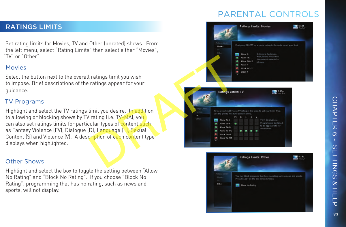 9393RATINGS LIMITSSet rating limits for Movies, TV and Other (unrated) shows.  From the left menu, select “Rating Limits” then select either “Movies”, “TV” or “Other”.MoviesSelect the button next to the overall ratings limit you wish to impose. Brief descriptions of the ratings appear for your guidance.TV ProgramsHighlight and select the TV ratings limit you desire.  In addition to allowing or blocking shows by TV rating (i.e. TV-MA), you can also set ratings limits for particular types of content such as Fantasy Violence (FV), Dialogue (D), Language (L), Sexual Content (S) and Violence (V).  A description of each content type displays when highlighted.Other ShowsHighlight and select the box to toggle the setting between “Allow No Rating” and “Block No Rating”.  If you choose “Block No Rating”, programming that has no rating, such as news and sports, will not display.PARENTAL CONTROLSCHAPTER 6 -  SETTINGS &amp; HELPDRAFT