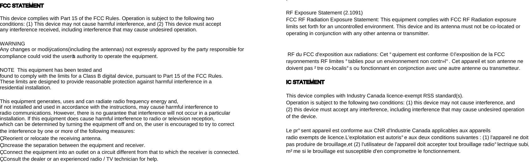 FCC STATEMENT This device complies with Part 15 of the FCC Rules. Operation is subject to the following two conditions: (1) This device may not cause harmful interference, and (2) This device must accept any interference received, including interference that may cause undesired operation.  WARNING  Any changes or modiﬁcations(including the antennas) not expressly approved by the party responsible for compliance could void the user’s authority to operate the equipment.  NOTE  This equipment has been tested and found to comply with the limits for a Class B digital device, pursuant to Part 15 of the FCC Rules. These limits are designed to provide reasonable protection against harmful interference in a residential installation. This equipment generates, uses and can radiate radio frequency energy and, if not installed and used in accordance with the instructions, may cause harmful interference to radio communications. However, there is no guarantee that interference will not occur in a particular installation. If this equipment does cause harmful interference to radio or television reception, which can be determined by turning the equipment off and on, the user is encouraged to try to correct the interference by one or more of the following measures: • Reorient or relocate the receiving antenna.• Increase the separation between the equipment and receiver.• Connect the equipment into an outlet on a circuit different from that to which the receiver is connected. • Consult the dealer or an experienced radio / TV technician for help.   . RF Exposure Statement (2.1091)  FCC RF Radiation Exposure Statement: This equipment complies with FCC RF Radiation exposure limits set forth for an uncontrolled environment. This device and its antenna must not be colocated or operating in conjunction with any other antenna or transmitter.   RF du FCC d&apos;exposition aux radiations: Cet équipement est conforme à l&apos;exposition de la FCC rayonnements RF limites établies pour un environnement non contrôlé. Cet appareil et son antenne ne doivent pas être colocalisés ou fonctionnant en conjonction avec une autre antenne ou transmetteur.  IC STATEMENT  This device complies with Industry Canada licenceexempt RSS standard(s).Operation is subject to the following two conditions: (1) this device may not cause interference, and (2) this device must accept any interference, including interference that may cause undesired operation of the device.  Le présent appareil est conforme aux CNR d&apos;Industrie Canada applicables aux appareils radio exempts de licence.L&apos;exploitation est autorisée aux deux conditions suivantes : (1) l&apos;appareil ne doit pas produire de brouillage,et (2) l&apos;utilisateur de l&apos;appareil doit accepter tout brouillage radioélectrique subi, même si le brouillage est susceptible d&apos;en compromettre le fonctionnement.    