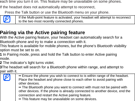 each time you turn it on. This feature may be unavailable on some phones.   If the headset does not automatically attempt to reconnect, Press the Talk button or use the Bluetooth menu on your phone.    If the Multi-point feature is activated, your headset will attempt to reconnect to the two most recently connected phones.  Pairing via the Active pairing feature With the Active pairing feature, your headset can automatically search for a Bluetooth phone and try to make a connection with it. This feature is available for mobile phones, but the phone’s Bluetooth visibility option must be set to on. 1 In Pairing mode, press and hold the Talk button to enter Active pairing mode.  2 The indicator’s light turns violet.   3The headset will search for a Bluetooth phone within range, and attempt to pair with it.  •• Ensure the phone you wish to connect to is within range of the headset. Place the headset and phone close to each other to avoid pairing with other devices. •• The Bluetooth phone you want to connect with must not be paired with other devices. If the phone is already connected to another device, end the connection and restart the Active pairing feature. •• This feature may be unavailable on some devices. 