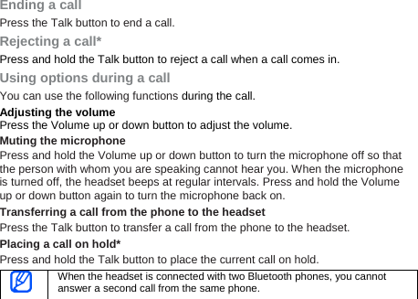 Ending a call Press the Talk button to end a call. Rejecting a call* Press and hold the Talk button to reject a call when a call comes in. Using options during a call You can use the following functions during the call. Adjusting the volume Press the Volume up or down button to adjust the volume. Muting the microphone Press and hold the Volume up or down button to turn the microphone off so that the person with whom you are speaking cannot hear you. When the microphone is turned off, the headset beeps at regular intervals. Press and hold the Volume up or down button again to turn the microphone back on.   Transferring a call from the phone to the headset Press the Talk button to transfer a call from the phone to the headset. Placing a call on hold* Press and hold the Talk button to place the current call on hold.  When the headset is connected with two Bluetooth phones, you cannot answer a second call from the same phone. 