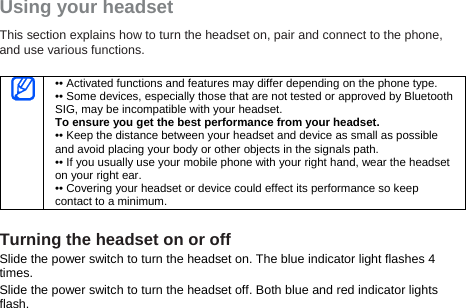 Using your headset This section explains how to turn the headset on, pair and connect to the phone, and use various functions.     •• Activated functions and features may differ depending on the phone type. •• Some devices, especially those that are not tested or approved by Bluetooth SIG, may be incompatible with your headset. To ensure you get the best performance from your headset. •• Keep the distance between your headset and device as small as possible and avoid placing your body or other objects in the signals path. •• If you usually use your mobile phone with your right hand, wear the headset on your right ear. •• Covering your headset or device could effect its performance so keep contact to a minimum.  Turning the headset on or off Slide the power switch to turn the headset on. The blue indicator light flashes 4 times. Slide the power switch to turn the headset off. Both blue and red indicator lights flash.  