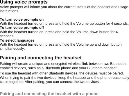 Using voice prompts Voice prompts will inform you about the current status of the headset and usage instructions.  To turn voice prompts on With the headset turned on, press and hold the Volume up button for 4 seconds.   To turn voice prompts off With the headset turned on, press and hold the Volume down button for 4 seconds.  To select languages   With the headset turned on, press and hold the Volume up and down button simultaneously.   Pairing and connecting the headset Pairing will create a unique and encrypted wireless link between two Bluetooth-enabled devices, such as a Bluetooth phone and your Bluetooth headset.   To use the headset with other Bluetooth devices, the devices must be paired. When trying to pair the two devices, keep the headset and the phone reasonably close together. After pairing, you can connect the two devices.  Pairing and connecting the headset with a phone 