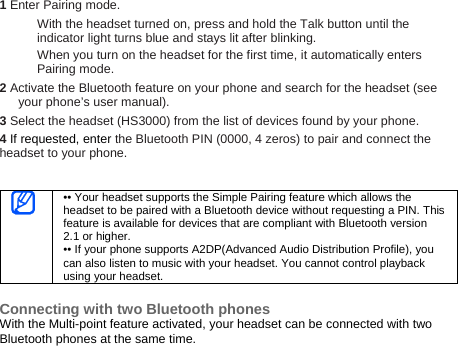 1 Enter Pairing mode. With the headset turned on, press and hold the Talk button until the indicator light turns blue and stays lit after blinking. When you turn on the headset for the first time, it automatically enters Pairing mode. 2 Activate the Bluetooth feature on your phone and search for the headset (see your phone’s user manual). 3 Select the headset (HS3000) from the list of devices found by your phone.   4 If requested, enter the Bluetooth PIN (0000, 4 zeros) to pair and connect the headset to your phone.    •• Your headset supports the Simple Pairing feature which allows the headset to be paired with a Bluetooth device without requesting a PIN. This feature is available for devices that are compliant with Bluetooth version 2.1 or higher. •• If your phone supports A2DP(Advanced Audio Distribution Profile), you can also listen to music with your headset. You cannot control playback using your headset.  Connecting with two Bluetooth phones With the Multi-point feature activated, your headset can be connected with two Bluetooth phones at the same time. 
