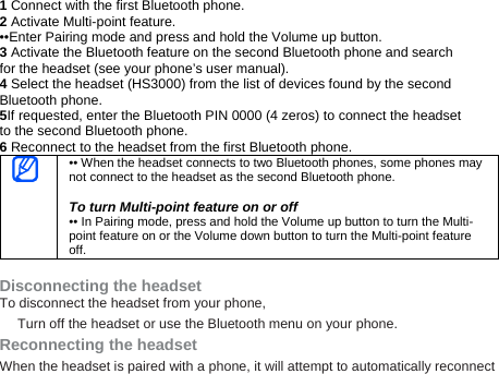 1 Connect with the first Bluetooth phone. 2 Activate Multi-point feature. ••Enter Pairing mode and press and hold the Volume up button. 3 Activate the Bluetooth feature on the second Bluetooth phone and search for the headset (see your phone’s user manual). 4 Select the headset (HS3000) from the list of devices found by the second Bluetooth phone. 5If requested, enter the Bluetooth PIN 0000 (4 zeros) to connect the headset to the second Bluetooth phone. 6 Reconnect to the headset from the first Bluetooth phone.  •• When the headset connects to two Bluetooth phones, some phones may not connect to the headset as the second Bluetooth phone.  To turn Multi-point feature on or off •• In Pairing mode, press and hold the Volume up button to turn the Multi-point feature on or the Volume down button to turn the Multi-point feature off.  Disconnecting the headset To disconnect the headset from your phone, Turn off the headset or use the Bluetooth menu on your phone. Reconnecting the headset When the headset is paired with a phone, it will attempt to automatically reconnect 