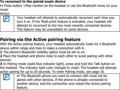 To reconnect to the paired music device•• Press button &lt;Play&gt;button on the headset or use the Bluetooth menu on yourmusicdevice.Your headset will attempt to automatically reconnect each time youturn it on. If the Multi-point feature is activated, your headset willattempt to reconnect to the two most recently connected devices.This feature may be unavailable on some devices.Pairing via the Active pairing featureWith the Active pairing feature, your headset automatically looks for a Bluetoothdevice within range and tries to make a connection with it.1The phone’s Bluetooth visibility option must be set to on.2Place the headset and phone close to each other to avoid pairing with otherdevices.3In Pairing mode (solid blue indicator light), press and hold the Talk button onthe headset. The indicator light color changes to violet. The headset will attemptactive pairing for up to 20 seconds. To enter Pairing mode, see page 16.•• The Bluetooth phone you want to connect with must not bepaired with other devices. If the phone is already connected toanother device, end the connection and restart the Active pairingfeature.
