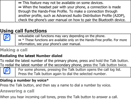 •• This feature may not be available on some devices.•• When the headset pair with your phone, a connection is madethrough the Hands-Free Profile. To make a connection throughanother profile, such as Advanced Audio Distribution Profile (A2DP),check the phone’s user manual on how to pair the Bluetooth device.Using call functions••Available call functions may vary depending on the phone.•• * These functions are available only on the Hands-Free profile. For moreinformation, see your phone’s user manual.Making a callRedialing the latest Number dialedTo redial the latest number of the primary phone, press and hold the Talk button.To redial the latest number of the secondary phone, press the Talk button twice.For some phones, pressing the Talk button opens the call log list.Press the Talk button again to dial the selected number.Dialing a number by voice*Press the Talk button, and then say a name to dial a number by voice.Answering a callWhen you hear incoming call tones, press the Talk button to answer a call.