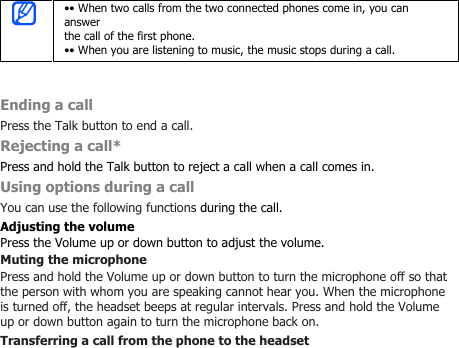 •• When two calls from the two connected phones come in, you cananswerthe call of the first phone.•• When you are listening to music, the music stops during a call.Ending a callPress the Talk button to end a call.Rejecting a call*Press and hold the Talk button to reject a call when a call comes in.Using options during a callYou can use the following functions during the call.Adjusting the volumePress the Volume up or down button to adjust the volume.Muting the microphonePress and hold the Volume up or down button to turn the microphone off so thatthe person with whom you are speaking cannot hear you. When the microphoneis turned off, the headset beeps at regular intervals. Press and hold the Volumeup or down button again to turn the microphone back on.Transferring a call from the phone to the headset