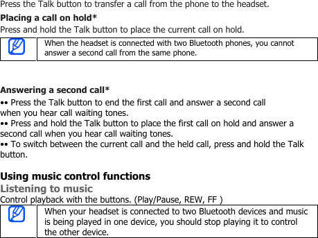 Press the Talk button to transfer a call from the phone to the headset.Placing a call on hold*Press and hold the Talk button to place the current call on hold.When the headset is connected with two Bluetooth phones, you cannotanswer a second call from the same phone.Answering a second call*•• Press the Talk button to end the first call and answer a second callwhen you hear call waiting tones.•• Press and hold the Talk button to place the first call on hold and answer asecond call when you hear call waiting tones.•• To switch between the current call and the held call, press and hold the Talkbutton.Using music control functionsListening to musicControl playback with the buttons. (Play/Pause, REW, FF )When your headset is connected to two Bluetooth devices and musicis being played in one device, you should stop playing it to controlthe other device.