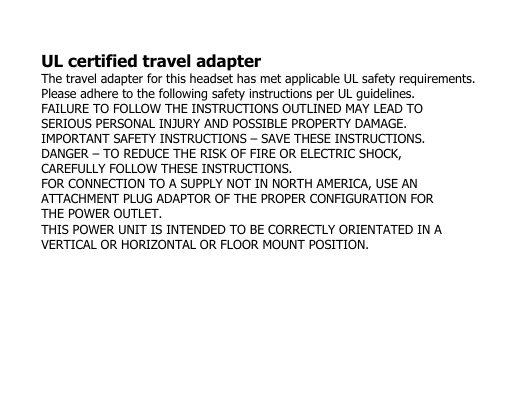 UL certified travel adapterThe travel adapter for this headset has met applicable UL safety requirements.Please adhere to the following safety instructions per UL guidelines.FAILURE TO FOLLOW THE INSTRUCTIONS OUTLINED MAY LEAD TOSERIOUS PERSONAL INJURY AND POSSIBLE PROPERTY DAMAGE.IMPORTANT SAFETY INSTRUCTIONS – SAVE THESE INSTRUCTIONS.DANGER – TO REDUCE THE RISK OF FIRE OR ELECTRIC SHOCK,CAREFULLY FOLLOW THESE INSTRUCTIONS.FOR CONNECTION TO A SUPPLY NOT IN NORTH AMERICA, USE ANATTACHMENT PLUG ADAPTOR OF THE PROPER CONFIGURATION FORTHE POWER OUTLET.THIS POWER UNIT IS INTENDED TO BE CORRECTLY ORIENTATED IN AVERTICAL OR HORIZONTAL OR FLOOR MOUNT POSITION.