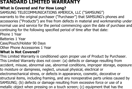 STANDARD LIMITED WARRANTYWhat is Covered and For How Long?SAMSUNG TELECOMMUNICATIONS AMERICA, LLC (“SAMSUNG”)warrants to the original purchaser (“Purchaser”) that SAMSUNG’s phones andaccessories (“Products”) are free from defects in material and workmanship undernormal use and service for the period commencing upon the date of purchase andcontinuing for the following specified period of time after that date:Phone 1 YearBatteries 1 YearCase/Pouch/Holster 90 DaysOther Phone Accessories 1 YearWhat is Not Covered?This Limited Warranty is conditioned upon proper use of Product by Purchaser.This Limited Warranty does not cover: (a) defects or damage resulting fromaccident, misuse, abnormal use, abnormal conditions, improper storage, exposureto moisture or dampness, neglect, unusual physical, electrical orelectromechanical stress, or defects in appearance, cosmetic, decorative orstructural items, including framing, and any nonoperative parts unless caused bySAMSUNG; (b) defects or damage resulting from excessive force or use of ametallic object when pressing on a touch screen; (c) equipment that has the