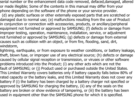 serial number or the enhancement data code removed, defaced,damaged, alteredor made illegible; Some of the contents in this manual may differ from yourphone depending on the software of the phone or your service provider.(d) any plastic surfaces or other externally exposed parts that are scratched ordamaged due to normal use; (e) malfunctions resulting from the use of Productin conjunction or connection with accessories, products, or ancillary/peripheralequipment not furnished or approved by SAMSUNG; (f) defects or damage fromimproper testing, operation, maintenance, installation, service, or adjustmentnot furnished or approved by SAMSUNG; (g) defects or damage from externalcauses such as collision with an object, or from fire, flooding, sand, dirt,windstorm,lightning, earthquake, or from exposure to weather conditions, or battery leakage,theft, blown fuse, or improper use of any electrical source; (h) defects or damagecaused by cellular signal reception or transmission, or viruses or other softwareproblems introduced into the Product; (i) any other acts which are not thefault of SAMSUNG; or (j) Product used or purchased outside the United States.This Limited Warranty covers batteries only if battery capacity falls below 80% ofrated capacity or the battery leaks, and this Limited Warranty does not cover anybattery if (i) the battery has been charged by a battery charger not specified orapproved by SAMSUNG for charging the battery, (ii) any of the seals on thebattery are broken or show evidence of tampering, or (iii) the battery has beenused in equipment other than the SAMSUNG phone for which it is specified.