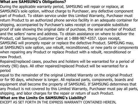 What are SAMSUNG’s Obligations?During the applicable warranty period, SAMSUNG will repair or replace, atSAMSUNG’s sole option, without charge to Purchaser, any defective componentpart of Product. To obtain service under this Limited Warranty, Purchaser mustreturn Product to an authorized phone service facility in an adequate container forshipping, accompanied by Purchaser’s sales receipt or comparable substituteproof of sale showing the original date of purchase, the serial number of Productand the sellers’ name and address. To obtain assistance on where to deliver theProduct, call Samsung Customer Care at 1-888-987-4357. Upon receipt,SAMSUNG will promptly repair or replace the defective Product. SAMSUNG may,at SAMSUNG’s sole option, use rebuilt, reconditioned, or new parts or componentswhen repairing any Product or replace Product with a rebuilt, reconditioned ornew Product.Repaired/replaced cases, pouches and holsters will be warranted for a period ofninety (90) days. All other repaired/replaced Product will be warranted for aperiodequal to the remainder of the original Limited Warranty on the original Productor for 90 days, whichever is longer. All replaced parts, components, boards andequipment shall become the property of SAMSUNG. If SAMSUNG determines thatany Product is not covered by this Limited Warranty, Purchaser must pay all parts,shipping, and labor charges for the repair or return of such Product.What are the Limits On SAMSUNG’s Liability?EXCEPT AS SET FORTH IN THE EXPRESS WARRANTY CONTAINED HEREIN,