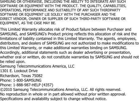 SAMSUNG OR OTHERWISE, INCLUDING THE ABILITY TO INTEGRATE ANY SUCHSOFTWARE OR EQUIPMENT WITH THE PRODUCT. THE QUALITY, CAPABILITIES,OPERATIONS, PERFORMANCE AND SUITABILITY OF ANY SUCH THIRDPARTYSOFTWARE OR EQUIPMENT LIE SOLELY WITH THE PURCHASER AND THEDIRECT VENDOR, OWNER OR SUPPLIER OF SUCH THIRD-PARTY SOFTWARE OREQUIPMENT, AS THE CASE MAY BE.This Limited Warranty allocates risk of Product failure between Purchaser andSAMSUNG, and SAMSUNG’s Product pricing reflects this allocation of risk and thelimitations of liability contained in this Limited Warranty. The agents, employees,distributors, and dealers of SAMSUNG are not authorized to make modifications tothis Limited Warranty, or make additional warranties binding on SAMSUNG.Accordingly, additional statements such as dealer advertising or presentation,whether oral or written, do not constitute warranties by SAMSUNG and should notbe relied upon.Samsung Telecommunications America, LLC1301 E. Lookout DriveRichardson, Texas 75082Phone: 1-800-SAMSUNGPhone: 1-888-987-HELP (4357)©2010 Samsung Telecommunications America, LLC. All rights reserved.No reproduction in whole or in part allowed without prior written approval.Specifications and availability subject to change without notice.