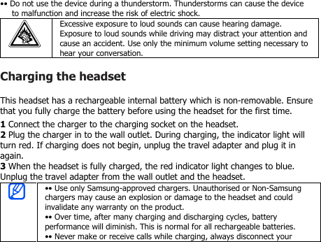 •• Do not use the device during a thunderstorm. Thunderstorms can cause the deviceto malfunction and increase the risk of electric shock.Excessive exposure to loud sounds can cause hearing damage.Exposure to loud sounds while driving may distract your attention andcause an accident. Use only the minimum volume setting necessary tohear your conversation.Charging the headsetThis headset has a rechargeable internal battery which is non-removable. Ensurethat you fully charge the battery before using the headset for the first time.1Connect the charger to the charging socket on the headset.2Plug the charger in to the wall outlet. During charging, the indicator light willturn red. If charging does not begin, unplug the travel adapter and plug it inagain.3When the headset is fully charged, the red indicator light changes to blue.Unplug the travel adapter from the wall outlet and the headset.•• Use only Samsung-approved chargers. Unauthorised or Non-Samsungchargers may cause an explosion or damage to the headset and couldinvalidate any warranty on the product.•• Over time, after many charging and discharging cycles, batteryperformance will diminish. This is normal for all rechargeable batteries.•• Never make or receive calls while charging, always disconnect your