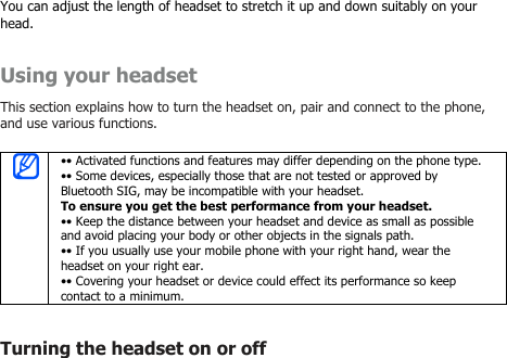 You can adjust the length of headset to stretch it up and down suitably on yourhead.Using your headsetThis section explains how to turn the headset on, pair and connect to the phone,and use various functions.•• Activated functions and features may differ depending on the phone type.•• Some devices, especially those that are not tested or approved byBluetooth SIG, may be incompatible with your headset.To ensure you get the best performance from your headset.•• Keep the distance between your headset and device as small as possibleand avoid placing your body or other objects in the signals path.•• If you usually use your mobile phone with your right hand, wear theheadset on your right ear.•• Covering your headset or device could effect its performance so keepcontact to a minimum.Turning the headset on or off