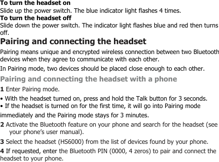 To turn the headset onSlide up the power switch. The blue indicator light flashes 4 times.To turn the headset offSlide down the power switch. The indicator light flashes blue and red then turnsoff.Pairing and connecting the headsetPairing means unique and encrypted wireless connection between two Bluetoothdevices when they agree to communicate with each other.In Pairing mode, two devices should be placed close enough to each other.Pairing and connecting the headset with a phone1Enter Pairing mode.• With the headset turned on, press and hold the Talk button for 3 seconds.• If the headset is turned on for the first time, it will go into Pairing modeimmediately and the Pairing mode stays for 3 minutes.2Activate the Bluetooth feature on your phone and search for the headset (seeyour phone’s user manual).3Select the headset (HS6000) from the list of devices found by your phone.4If requested, enter the Bluetooth PIN (0000, 4 zeros) to pair and connect theheadset to your phone.