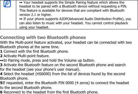 •• Your headset supports the Simple Pairing feature which allows theheadset to be paired with a Bluetooth device without requesting a PIN.This feature is available for devices that are compliant with Bluetoothversion 2.1 or higher.•• If your phone supports A2DP(Advanced Audio Distribution Profile), youcan also listen to music with your headset. You cannot control playbackusing your headset.Connecting with two Bluetooth phonesWith the Multi-point feature activated, your headset can be connected with twoBluetooth phones at the same time.1Connect with the first Bluetooth phone.2Activate Multi-point feature.••In Pairing mode, press and hold the Volume up button.3Activate the Bluetooth feature on the second Bluetooth phone and searchfor the headset (see your phone’s user manual).4Select the headset (HS6000) from the list of devices found by the secondBluetooth phone.5If requested, enter the Bluetooth PIN 0000 (4 zeros) to connect the headsetto the second Bluetooth phone.6Reconnect to the headset from the first Bluetooth phone.