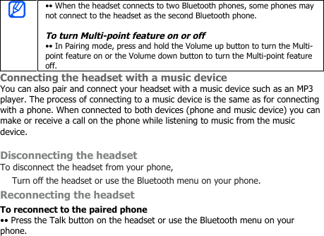 •• When the headset connects to two Bluetooth phones, some phones maynot connect to the headset as the second Bluetooth phone.To turn Multi-point feature on or off•• In Pairing mode, press and hold the Volume up button to turn the Multi-point feature on or the Volume down button to turn the Multi-point featureoff.Connecting the headset with a music deviceYou can also pair and connect your headset with a music device such as an MP3player. The process of connecting to a music device is the same as for connectingwith a phone. When connected to both devices (phone and music device) you canmake or receive a call on the phone while listening to music from the musicdevice.Disconnecting the headsetTo disconnect the headset from your phone,Turn off the headset or use the Bluetooth menu on your phone.Reconnecting the headsetTo reconnect to the paired phone•• Press the Talk button on the headset or use the Bluetooth menu on yourphone.