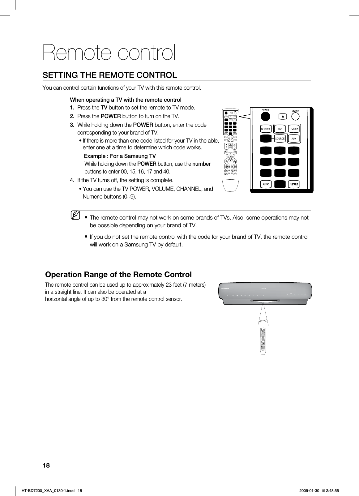 18Remote controlSETTING THE REMOTE CONTROLYou can control certain functions of your TV with this remote control.When operating a TV with the remote control1.   Press the TV button to set the remote to TV mode. 2.   Press the POWER button to turn on the TV.3.  While holding down the POWER button, enter the code          corresponding to your brand of TV.If there is more than one code listed for your TV in the able, enter one at a time to determine which code works.  Example : For a Samsung TVWhile holding down the POWER button, use the numberbuttons to enter 00, 15, 16, 17 and 40.4.   If the TV turns off, the setting is complete.   You can use the TV POWER, VOLUME, CHANNEL, and Numeric buttons (0~9).  The remote control may not work on some brands of TVs. Also, some operations may not be possible depending on your brand of TV.   If you do not set the remote control with the code for your brand of TV, the remote control will work on a Samsung TV by default.••MOperation Range of the Remote ControlThe remote control can be used up to approximately 23 feet (7 meters) in a straight line. It can also be operated at ahorizontal angle of up to 30° from the remote control sensor.*6$&amp;A:##AKPFF 
