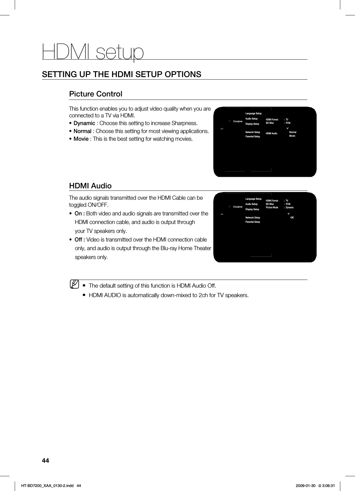 HDMI setup44SETTING UP THE HDMI SETUP OPTIONS1JDUVSF$POUSPM5IJTGVODUJPOFOBCMFTZPVUPBEKVTUWJEFPRVBMJUZXIFOZPVBSFDPOOFDUFEUPB57WJB)%.*%ZOBNJD$IPPTFUIJTTFUUJOHUPJODSFBTF4IBSQOFTT/PSNBM$IPPTFUIJTTFUUJOHGPSNPTUWJFXJOHBQQMJDBUJPOT.PWJF5IJTJTUIFCFTUTFUUJOHGPSXBUDIJOHNPWJFTHDMI AudioThe audio signals transmitted over the HDMI Cable can be toggled ON/OFF.• On : Both video and audio signals are transmitted over the HDMI connection cable, and audio is output through your TV speakers only.• Off : Video is transmitted over the HDMI connection cable only, and audio is output through the Blu-ray Home Theater speakers only. The default setting of this function is HDMI Audio Off. HDMI AUDIO is automatically down-mixed to 2ch for TV speakers.•••M1BOEPSB%JTDMBJNFS4FUVQ-BOHVBHF4FUVQ"VEJP4FUVQ%JTQMBZ4FUVQ)%.*4FUVQ◄/FUXPSL4FUVQ1BSFOUBM4FUVQDVDHDMI Format : TVBD Wise : PCM Picture Mode : Dynamic)%.*"VEJP 0GGDynamicNormalMovie1BOEPSB%JTDMBJNFS4FUVQ-BOHVBHF4FUVQ"VEJP4FUVQ%JTQMBZ4FUVQ)%.*4FUVQ◄/FUXPSL4FUVQ1BSFOUBM4FUVQDVDHDMI Format : TVBD Wise : PCM Picture Mode : Dynamic)%.*"VEJP 0GG0O0GG*6$&A:##AKPFF 
