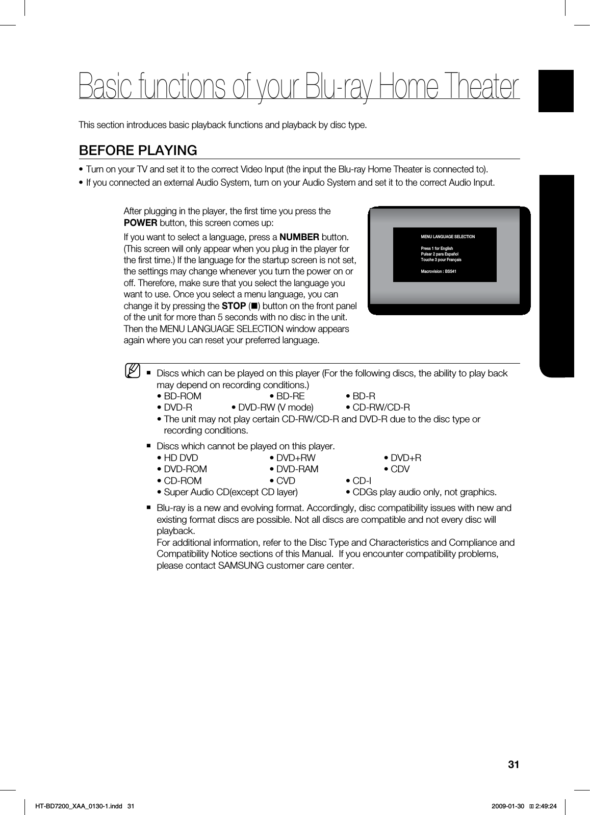 31ENG BASIC FUNCTIONSThis section introduces basic playback functions and playback by disc type.BEFORE PLAYINGTurn on your TV and set it to the correct Video Input (the input the Blu-ray Home Theater is connected to).If you connected an external Audio System, turn on your Audio System and set it to the correct Audio Input."GUFSQMVHHJOHJOUIFQMBZFSUIFmSTUUJNFZPVQSFTTUIF108&3CVUUPOUIJTTDSFFODPNFTVQ*GZPVXBOUUPTFMFDUBMBOHVBHFQSFTTB/6.#&3CVUUPO5IJTTDSFFOXJMMPOMZBQQFBSXIFOZPVQMVHJOUIFQMBZFSGPSUIFmSTUUJNF*GUIFMBOHVBHFGPSUIFTUBSUVQTDSFFOJTOPUTFUUIFTFUUJOHTNBZDIBOHFXIFOFWFSZPVUVSOUIFQPXFSPOPSPGG5IFSFGPSFNBLFTVSFUIBUZPVTFMFDUUIFMBOHVBHFZPVXBOUUPVTF0ODFZPVTFMFDUBNFOVMBOHVBHFZPVDBODIBOHFJUCZQSFTTJOHUIF4501CVUUPOPOUIFGSPOUQBOFMPGUIFVOJUGPSNPSFUIBOTFDPOETXJUIOPEJTDJOUIFVOJU5IFOUIF.&/6-"/(6"(&4&-&$5*0/XJOEPXBQQFBSTBHBJOXIFSFZPVDBOSFTFUZPVSQSFGFSSFEMBOHVBHF%JTDTXIJDIDBOCFQMBZFEPOUIJTQMBZFS'PSUIFGPMMPXJOHEJTDTUIFBCJMJUZUPQMBZCBDLNBZEFQFOEPOSFDPSEJOHDPOEJUJPOTt#%30. t#%3& t#%3t%7%3 t%7%387NPEF t$%38$%3t5IFVOJUNBZOPUQMBZDFSUBJO$%38$%3BOE%7%3EVFUPUIFEJTDUZQFPSSFDPSEJOHDPOEJUJPOT%JTDTXIJDIDBOOPUCFQMBZFEPOUIJTQMBZFSt)%%7% t%7%38 t%7%3t%7%30. t%7%3". t$%7 t$%30. t$7% t$%* t4VQFS"VEJP$%FYDFQU$%MBZFS t$%(TQMBZBVEJPPOMZOPUHSBQIJDT#MVSBZJTBOFXBOEFWPMWJOHGPSNBU"DDPSEJOHMZEJTDDPNQBUJCJMJUZJTTVFTXJUIOFXBOEFYJTUJOHGPSNBUEJTDTBSFQPTTJCMF/PUBMMEJTDTBSFDPNQBUJCMFBOEOPUFWFSZEJTDXJMMQMBZCBDL'PSBEEJUJPOBMJOGPSNBUJPOSFGFSUPUIF%JTD5ZQFBOE$IBSBDUFSJTUJDTBOE$PNQMJBODFBOE$PNQBUJCJMJUZ/PUJDFTFDUJPOTPGUIJT.BOVBM*GZPVFODPVOUFSDPNQBUJCJMJUZQSPCMFNTQMFBTFDPOUBDU4".46/(DVTUPNFSDBSFDFOUFS.••MBasic functions of your Blu-ray Home TheaterMENU LANGUAGE SELECTIONPress 1 for EnglishPulsar 2 para EspañolTouche 3 pour FrançaisMacrovision : BSS41HT-BD7200_XAA_0130-1.indd 31 