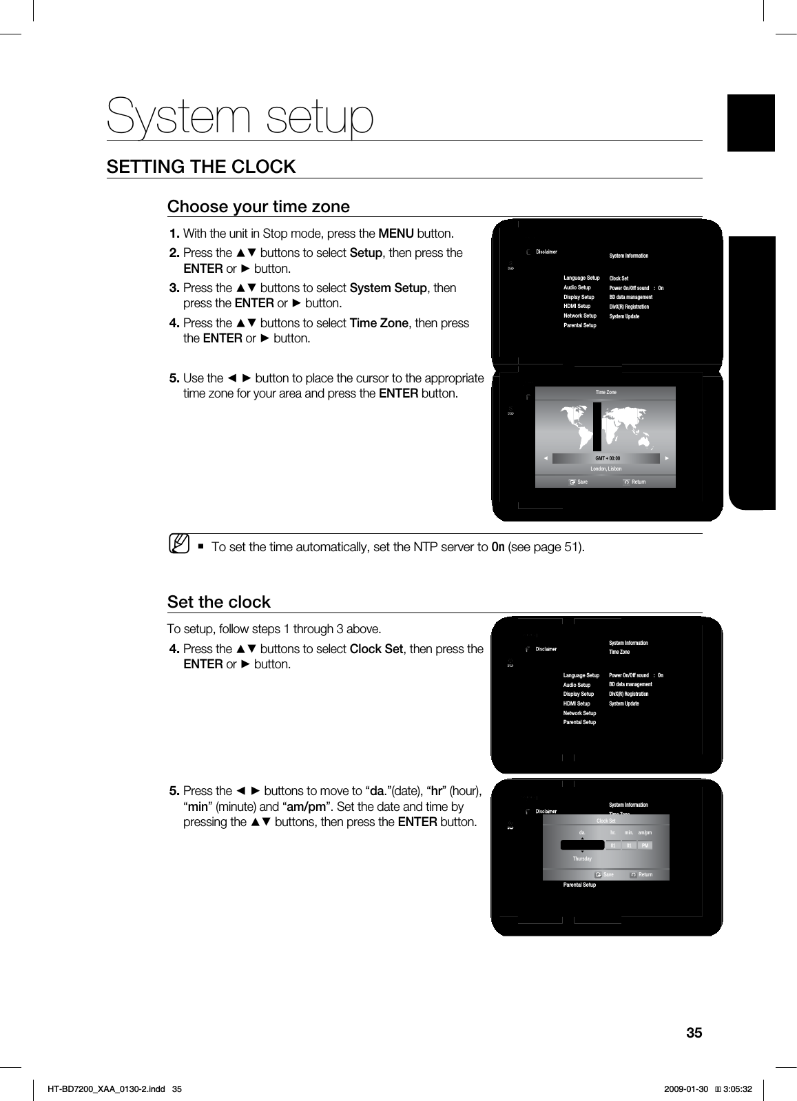 35ENG SYSTEM SETUPSETTING THE CLOCKChoose your time zoneWith the unit in Stop mode, press the MENU button.Press the ▲▼ buttons to select Setup, then press the ENTER or ► button.Press the ▲▼ buttons to select System Setup, then press the ENTER or ► button.Press the ▲▼ buttons to select Time Zone, then press the ENTER or ► button.Use the ◄ ► button to place the cursor to the appropriate time zone for your area and press the ENTER button.To set the time automatically, set the NTP server to On (see page 51).Set the clockTo setup, follow steps 1 through 3 above.Press the ▲▼ buttons to select Clock Set, then press the ENTER or ► button.Press the ◄ ► buttons to move to “da.”(date), “hr” (hour), “min” (minute) and “am/pm”. Set the date and time by pressing the ▲▼ buttons, then press the ENTER button.1.2.3.4.5.M4.5.1BOEPSB%JTDMBJNFS4FUVQDVD4ZTUFN4FUVQ◄-BOHVBHF4FUVQ"VEJP4FUVQ%JTQMBZ4FUVQ)%.*4FUVQ/FUXPSL4FUVQ1BSFOUBM4FUVQSystem InformationTime Zone►Clock SetPower On/Off sound : OnBD data managementDivX(R) RegistrationSystem Update1BOEPSB%JTDMBJNFS4FUVQDVD4ZTUFN4FUVQ◄-BOHVBHF4FUVQ"VEJP4FUVQ%JTQMBZ4FUVQ)%.*4FUVQ/FUXPSL4FUVQ1BSFOUBM4FUVQSystem InformationTime Zone►Clock SetPower On/Off sound : OnTouch Key Sound : OnBD Data ManagementSystem UpdateTime ZoneLondon, Lisbon ◄ GMT + 00:00 ►Save Return1BOEPSB%JTDMBJNFS4FUVQDVD4ZTUFN4FUVQ◄-BOHVBHF4FUVQ"VEJP4FUVQ%JTQMBZ4FUVQ)%.*4FUVQ/FUXPSL4FUVQ1BSFOUBM4FUVQSystem InformationTime ZoneClock Set ►Power On/Off sound : OnBD data managementDivX(R) RegistrationSystem Update1BOEPSB%JTDMBJNFS4FUVQDVD4ZTUFN4FUVQ◄-BOHVBHF4FUVQ"VEJP4FUVQ%JTQMBZ4FUVQ)%.*4FUVQ/FUXPSL4FUVQ1BSFOUBM4FUVQSystem InformationTime ZoneClock Set ►Power On/Off sound : OnTouch Key Sound : OnBD Data ManagementSystem UpdateJAN/01/2009 01 01 PMda. hr. min. am/pmThursdayClock SetSave ReturnSystem setupHT-BD7200_XAA_0130-2.indd 35 