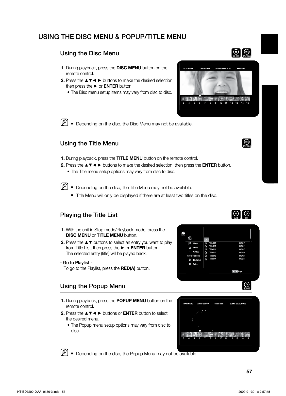 57ENG ●WATCHING A MOVIEUSING THE DISC MENU & POPUP/TITLE MENUUsing the Disc Menu hZDuring playback, press the DISC MENU button on the remote control.Press the ▲▼◄ ► buttons to make the desired selection, then press the ► or ENTER button.The Disc menu setup items may vary from disc to disc.Depending on the disc, the Disc Menu may not be available.Using the Title Menu ZDuring playback, press the TITLE MENU button on the remote control.Press the ▲▼◄ ► buttons to make the desired selection, then press the ENTER button.The Title menu setup options may vary from disc to disc.Depending on the disc, the Title Menu may not be available.Title Menu will only be displayed if there are at least two titles on the disc.Playing the Title List gfWith the unit in Stop mode/Playback mode, press the DISC MENU or TITLE MENU button.Press the ▲▼ buttons to select an entry you want to play from Title List, then press the ► or ENTER button.The selected entry (title) will be played back.- Go to Playlist -To go to the Playlist, press the RED(A) button.Using the Popup Menu hDuring playback, press the POPUP MENU button on the remote control.Press the ▲▼◄ ► buttons or ENTER button to select the desired menu.The Popup menu setup options may vary from disc to disc.Depending on the disc, the Popup Menu may not be available.1.2.•M1.2.•M1.2.1.2.•M3 4 5 6 7 8 9 10 11 12 13 14 15▼PLAY MOVIE LANGUAGES SCENE SELECTIONS PREVIEWS3 4 5 6 7 8 9 10 11 12 13 14 15▼MAIN MENU AUDIO SET UP SUBTITLES SCENE SELECTIONS$%BD-RE7JEFP.VTJD1IPUP/FUnJY1BOEPSB%JTDMBJNFS4FUVQTitle 008 00:04:36Title 009 00:04:17Title 010 00:04:11Title 011 00:04:07Title 012 00:04:46Title 013 00:04:21Title 014 00:03:43◄ 1BHFHT-BD7200_XAA_0130-3.indd 57 