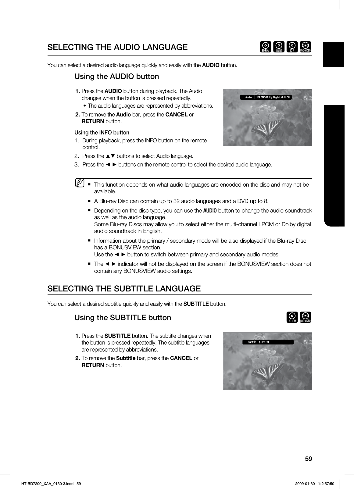 59ENG ●WATCHING A MOVIESELECTING THE AUDIO LANGUAGE hgfZYou can select a desired audio language quickly and easily with the AUDIO button.Using the AUDIO buttonPress the AUDIO button during playback. The Audio changes when the button is pressed repeatedly.The audio languages are represented by abbreviations.To remove the Audio bar, press the CANCEL or RETURN button.Using the INFO buttonDuring playback, press the INFO button on the remote control.Press the ▲▼ buttons to select Audio language.Press the ◄ ► buttons on the remote control to select the desired audio language.This function depends on what audio languages are encoded on the disc and may not be available.A Blu-ray Disc can contain up to 32 audio languages and a DVD up to 8.Depending on the disc type, you can use the "6%*0 button to change the audio soundtrack as well as the audio language.Some Blu-ray Discs may allow you to select either the multi-channel LPCM or Dolby digital audio soundtrack in English.Information about the primary / secondary mode will be also displayed if the Blu-ray Disc has a BONUSVIEW section. Use the ◄ ► button to switch between primary and secondary audio modes.The ◄ ► indicator will not be displayed on the screen if the BONUSVIEW section does not contain any BONUSVIEW audio settings.SELECTING THE SUBTITLE LANGUAGEYou can select a desired subtitle quickly and easily with the SUBTITLE button.Using the SUBTITLE button hZPress the SUBTITLE button. The subtitle changes when the button is pressed repeatedly. The subtitle languages are represented by abbreviations.To remove the Subtitle bar, press the CANCEL or RETURN button.1.•2.1.2.3.M1.2.Audio 1/4 ENG Dolby Digital Multi CHSubtitle 0/2 OffHT-BD7200_XAA_0130-3.indd 59 