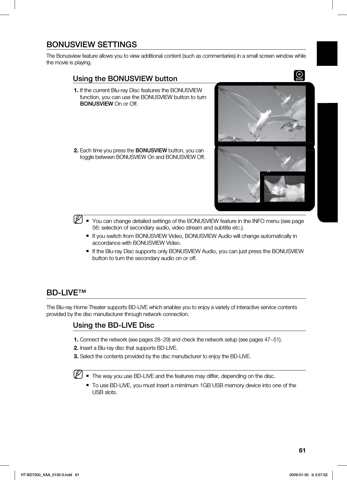61ENG ●WATCHING A MOVIEBONUSVIEW SETTINGSThe Bonusview feature allows you to view additional content (such as commentaries) in a small screen window while the movie is playing.Using the BONUSVIEW button hIf the current Blu-ray Disc features the BONUSVIEW function, you can use the BONUSVIEW button to turn BONUSVIEW On or Off.Each time you press the BONUSVIEW button, you can toggle between BONUSVIEW On and BONUSVIEW Off.You can change detailed settings of the BONUSVIEW feature in the INFO menu (see page 56: selection of secondary audio, video stream and subtitle etc.).If you switch from BONUSVIEW Video, BONUSVIEW Audio will change automatically in accordance with BONUSVIEW Video.If the Blu-ray Disc supports only BONUSVIEW Audio, you can just press the BONUSVIEW button to turn the secondary audio on or off.BD-LIVE™The Blu-ray Home Theater supports BD-LIVE which enables you to enjoy a variety of interactive service contents provided by the disc manufacturer through network connection.Using the BD-LIVE Disc Connect the network (see pages 28~29) and check the network setup (see pages 47~51).Insert a Blu-ray disc that supports BD-LIVE.Select the contents provided by the disc manufacturer to enjoy the BD-LIVE. The way you use BD-LIVE and the features may differ, depending on the disc.To use BD-LIVE, you must insert a mimimum 1GB USB memory device into one of the USB slots.1.2.M1.2.3.MHT-BD7200_XAA_0130-3.indd 61 