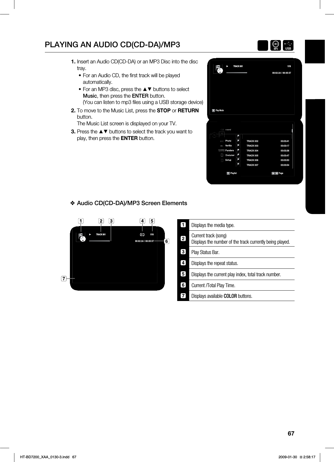67ENG ●LISTENING TO MUSICPLAYING AN AUDIO CD(CD-DA)/MP3 AFInsert an Audio CD(CD-DA) or an MP3 Disc into the disc tray.For an Audio CD, the fi rst track will be played automatically.For an MP3 disc, press the ▲▼ buttons to select Music, then press the ENTER button.(You can listen to mp3 fi les using a USB storage device)To move to the Music List, press the STOP or RETURNbutton.The Music List screen is displayed on your TV.Press the ▲▼ buttons to select the track you want to play, then press the ENTER button.Audio CD(CD-DA)/MP3 Screen Elements Displays the media type.Current track (song) Displays the number of the track currently being played.Play Status Bar.Displays the repeat status.Displays the current play index, total track number.Current /Total Play Time.Displays available $0-03 buttons. 1.••2.3.❖$%ź 75$&. APlay Mode 7JEFP◄.VTJD1IPUP/FUnJY1BOEPSB%JTDMBJNFS4FUVQ$%CDB1MBZMJTU 1BHF53"$, ►53"$, 53"$, 53"$, 53"$, 53"$, 53"$, ◄$%ź 75$&. HT-BD7200_XAA_0130-3.indd 67 