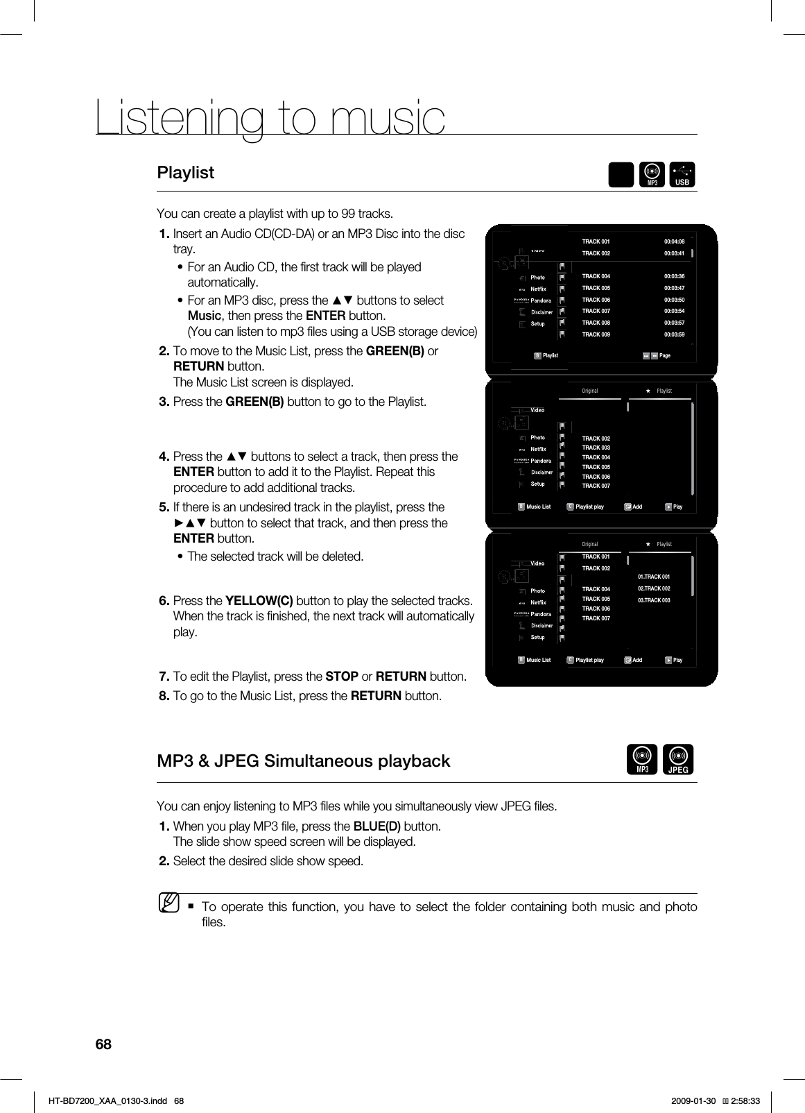 Listening to music 68Playlist AFYou can create a playlist with up to 99 tracks.Insert an Audio CD(CD-DA) or an MP3 Disc into the disc tray. For an Audio CD, the fi rst track will be played automatically.For an MP3 disc, press the ▲▼ buttons to select Music, then press the ENTER button.(You can listen to mp3 fi les using a USB storage device)To move to the Music List, press the GREEN(B) or RETURN button. The Music List screen is displayed.Press the GREEN(B) button to go to the Playlist.Press the ▲▼ buttons to select a track, then press the ENTER button to add it to the Playlist. Repeat this procedure to add additional tracks.If there is an undesired track in the playlist, press the ►▲▼ button to select that track, and then press the ENTER button.The selected track will be deleted.Press the YELLOW(C) button to play the selected tracks.When the track is fi nished, the next track will automatically play.To edit the Playlist, press the STOP or RETURN button.To go to the Music List, press the RETURN button.MP3 & JPEG Simultaneous playback AGYou can enjoy listening to MP3 fi les while you simultaneously view JPEG fi les.When you play MP3 fi le, press the BLUE(D) button.The slide show speed screen will be displayed.Select the desired slide show speed.To operate this function, you have to select the folder containing both music and photo fi les.1.••2.3.4.5.•6.7.8.1.2.M 7JEFP◄.VTJD1IPUP/FUnJY1BOEPSB%JTDMBJNFS4FUVQ$%CDB1MBZMJTU 1BHF53"$, 53"$, 53"$, ►53"$, 53"$, 53"$, 53"$, 53"$, 53"$, ◄ 7JEFP◄.VTJD1IPUP/FUnJY1BOEPSB%JTDMBJNFS4FUVQ$%CD53"$,53"$,53"$,53"$,53"$,53"$,53"$,◄Original PlaylistB.VTJD-JTU C1MBZMJTUQMBZ Add1MBZ 7JEFP◄.VTJD1IPUP/FUnJY1BOEPSB%JTDMBJNFS4FUVQ$%CD◄Original PlaylistB.VTJD-JTU C1MBZMJTUQMBZ Add1MBZ53"$,53"$,53"$,53"$,53"$,53"$,53"$,53"$,53"$,53"$,*6$&A:##AKPFF 