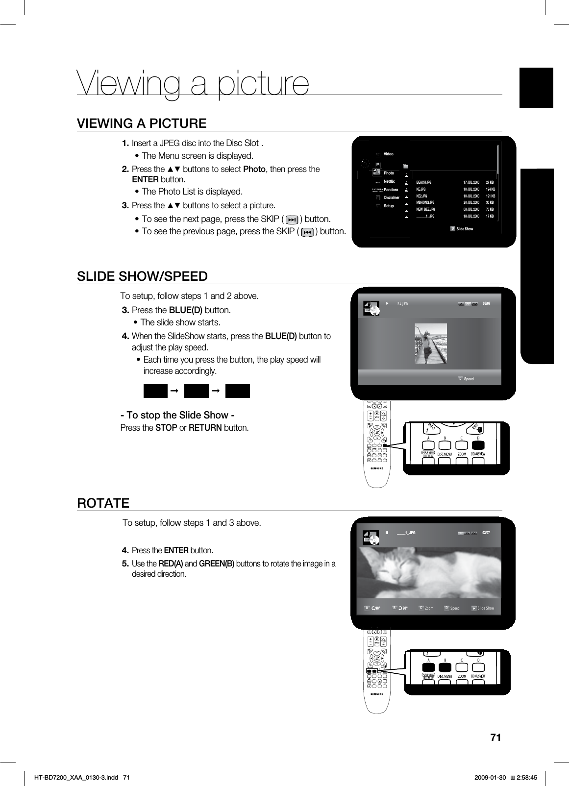 71ENG●VIEWING A PICTUREViewing a pictureVIEWING A PICTUREInsert a JPEG disc into the Disc Slot .The Menu screen is displayed.Press the ▲▼ buttons to select Photo, then press the ENTER button.The Photo List is displayed.Press the ▲▼ buttons to select a picture.To see the next page, press the SKIP ( ) button.To see the previous page, press the SKIP ( ) button.SLIDE SHOW/SPEEDTo setup, follow steps 1 and 2 above.Press the BLUE(D) button.The slide show starts.When the SlideShow starts, press the BLUE(D) button to adjust the play speed.Each time you press the button, the play speed will increase accordingly.- To stop the Slide Show -Press the STOP or RETURN button. ROTATE To setup, follow steps 1 and 3 above.Press the ENTER button.Use the RED(A) and GREEN(B) buttons to rotate the image in a desired direction.1.•2.•3.••3.•4.•4.5.➞➞$%CDD4MJEF4IPX◄ 7JEFP.VTJD◄1IPUP/FUnJY1BOEPSB%JTDMBJNFS4FUVQ +1( +6- ,#►#&"$)+1( +6- ,#,&+1( +6- ,#,&+1( +6- ,#.#)0/(+1( +6- ,#/&8@#&&+1( +6- ,#@@@@@@@@+1( +6- ,#D4QFFE$%► KE.JPG $% BBBBBB-3* Ar Bu CZoom DSpeed Slide ShowHT-BD7200_XAA_0130-3.indd 71 