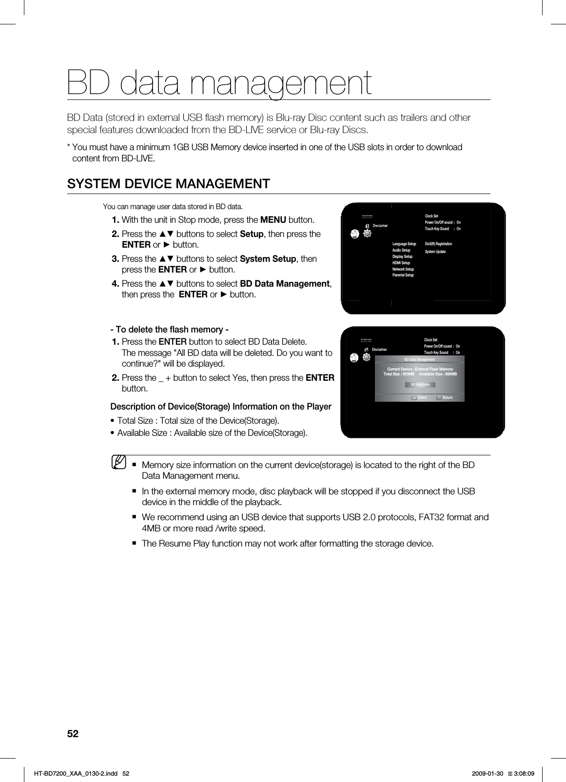 BD data management52BD Data (stored in external USB fl ash memory) is Blu-ray Disc content such as trailers and other special features downloaded from the BD-LIVE service or Blu-ray Discs.:PVNVTUIBWFBNJOJNVN(#64#.FNPSZEFWJDFJOTFSUFEJOPOFPGUIF64#TMPUTJOPSEFSUPEPXOMPBEDPOUFOUGSPN#%-*7&4:45&.%&7*$&."/"(&.&/5:PVDBONBOBHFVTFSEBUBTUPSFEJO#%EBUB8JUIUIFVOJUJO4UPQNPEFQSFTTUIF.&/6CVUUPO1SFTTUIF▲▼CVUUPOTUPTFMFDU4FUVQUIFOQSFTTUIF&/5&3PS►CVUUPO1SFTTUIF▲▼CVUUPOTUPTFMFDU4ZTUFN4FUVQUIFOQSFTTUIF&/5&3PS►CVUUPO1SFTTUIF▲▼CVUUPOTUPTFMFDU#%%BUB.BOBHFNFOUUIFOQSFTTUIF&/5&3PS►CVUUPO5PEFMFUFUIFnBTINFNPSZ1SFTTUIF&/5&3CVUUPOUPTFMFDU#%%BUB%FMFUF5IFNFTTBHF"MM#%EBUBXJMMCFEFMFUFE%PZPVXBOUUPDPOUJOVF XJMMCFEJTQMBZFE1SFTTUIF@CVUUPOUPTFMFDU:FTUIFOQSFTTUIF&/5&3CVUUPO%FTDSJQUJPOPG%FWJDF4UPSBHF*OGPSNBUJPOPOUIF1MBZFS5PUBM4J[F5PUBMTJ[FPGUIF%FWJDF4UPSBHF"WBJMBCMF4J[F"WBJMBCMFTJ[FPGUIF%FWJDF4UPSBHF.FNPSZTJ[FJOGPSNBUJPOPOUIFDVSSFOUEFWJDFTUPSBHFJTMPDBUFEUPUIFSJHIUPGUIF#%%BUB.BOBHFNFOUNFOV*OUIFFYUFSOBMNFNPSZNPEFEJTDQMBZCBDLXJMMCFTUPQQFEJGZPVEJTDPOOFDUUIF64#EFWJDFJOUIFNJEEMFPGUIFQMBZCBDL8FSFDPNNFOEVTJOHBO64#EFWJDFUIBUTVQQPSUT64#QSPUPDPMT'"5GPSNBUBOE.#PSNPSFSFBEXSJUFTQFFE5IF3FTVNF1MBZGVODUJPONBZOPUXPSLBGUFSGPSNBUUJOHUIFTUPSBHFEFWJDF••M1BOEPSB%JTDMBJNFS4FUVQSystem Setup ◄Language SetupAudio SetupDisplay SetupHDMI SetupNetwork SetupParental SetupClock SetPower On/Off sound : OnTouch Key Sound : OnBD Data Management ►DivX(R) RegistrationSystem UpdateDVD1BOEPSB%JTDMBJNFS4FUVQSystem Setup ◄Language SetupAudio SetupDisplay SetupHDMI SetupNetwork SetupParental SetupClock SetPower On/Off sound : OnTouch Key Sound : OnBD Data Management ►System UpdateDVDBD Data ManagementSelect Return$VSSFOU%FWJDF&YUFSOBM'MBTI.FNPSZ5PUBM4J[F.#"WBJMBCMF4J[F.#BD Data DeleteHT-BD7200_XAA_0130-2.indd 52 