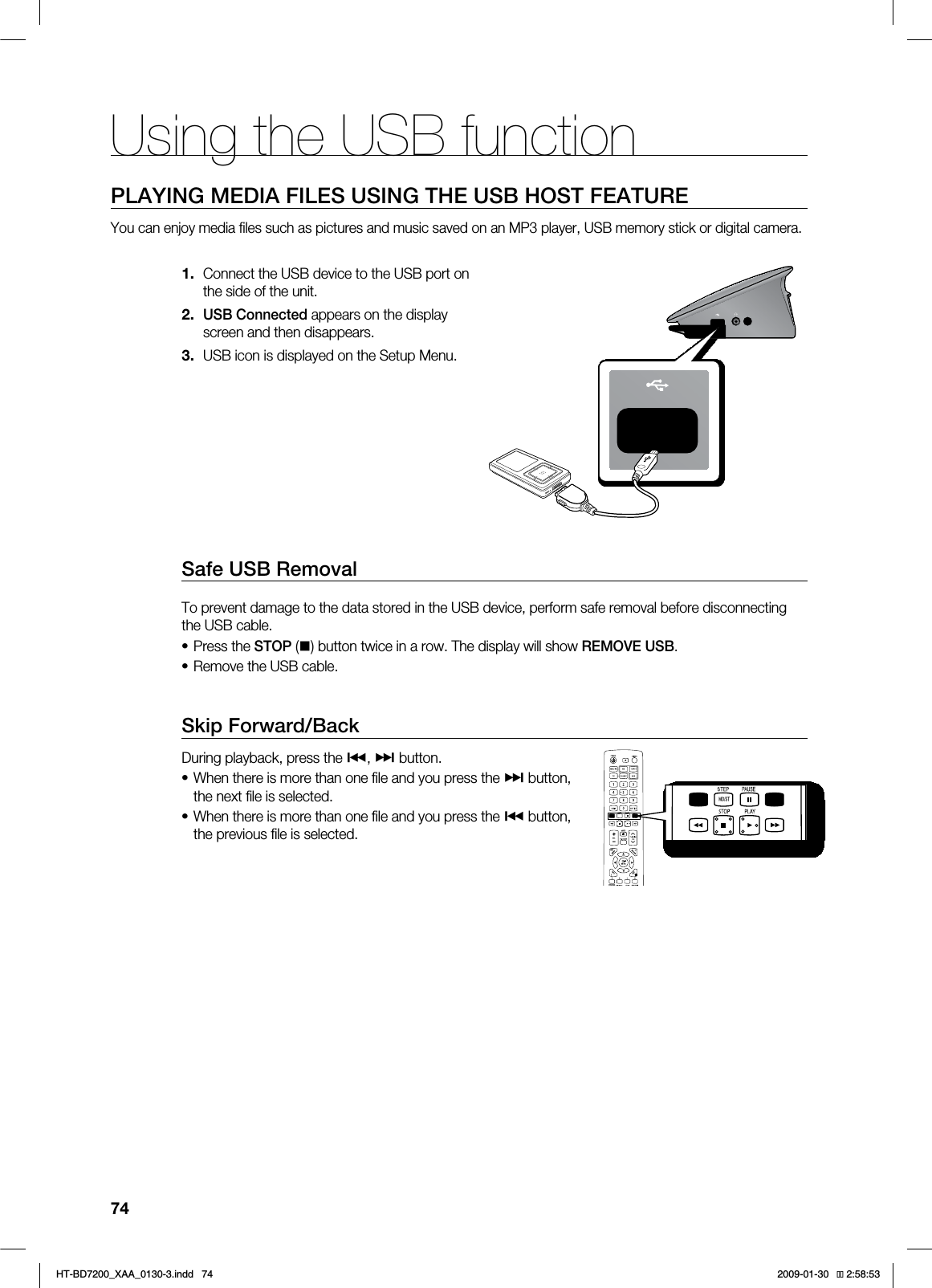 Using the USB function74PLAYING MEDIA FILES USING THE USB HOST FEATUREYou can enjoy media fi les such as pictures and music saved on an MP3 player, USB memory stick or digital camera.Connect the USB device to the USB port on the side of the unit.USB Connected appears on the display screen and then disappears.USB icon is displayed on the Setup Menu.Safe USB RemovalTo prevent damage to the data stored in the USB device, perform safe removal before disconnecting the USB cable.Press the STOP () button twice in a row. The display will show REMOVE USB.Remove the USB cable.Skip Forward/Back During playback, press the #, $ button.When there is more than one fi le and you press the $ button, the next fi le is selected.When there is more than one fi le and you press the # button, the previous fi le is selected.1.2.3.••••*6$&A:##AKPFF 