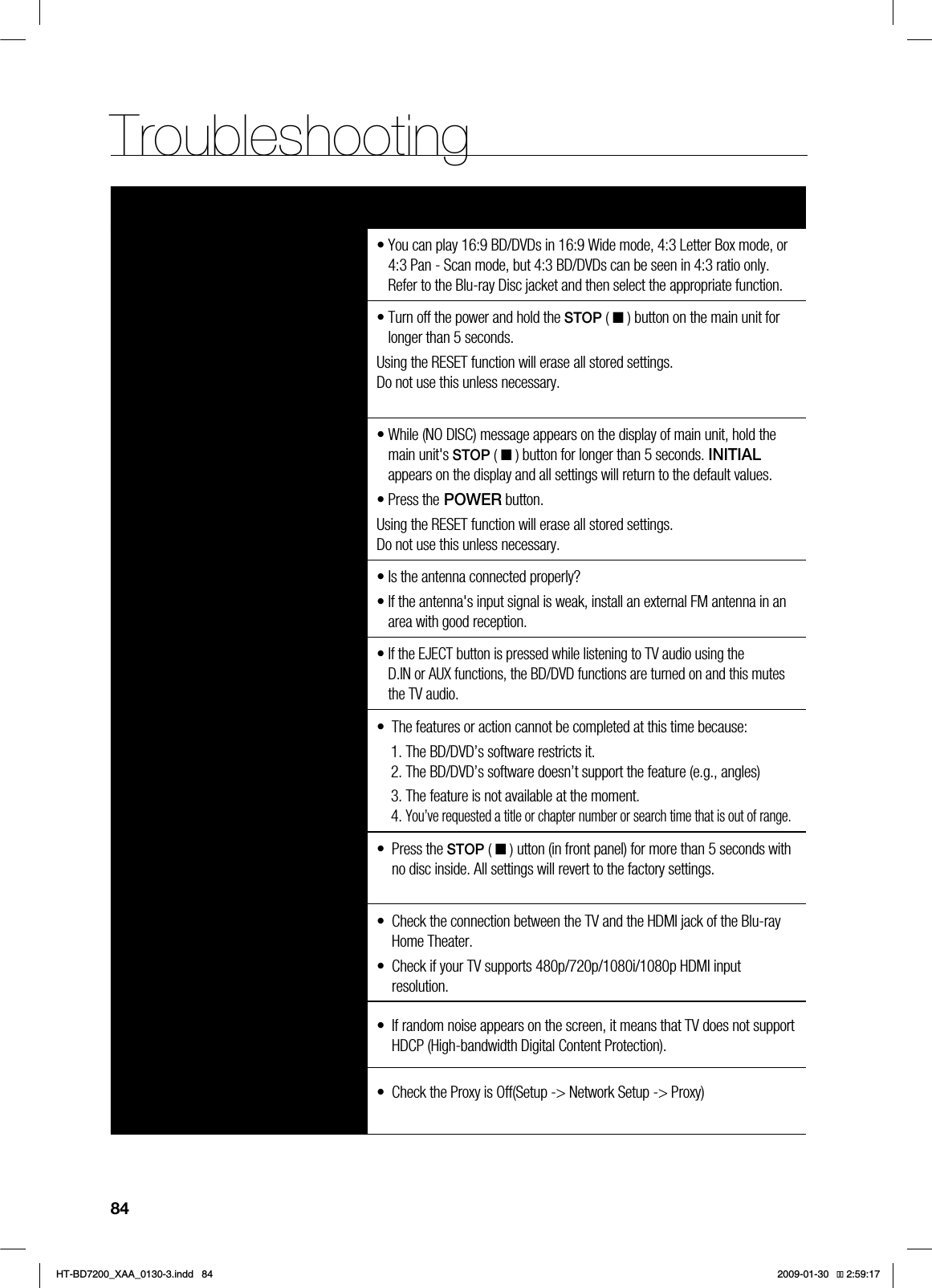 84TroubleshootingSYMPTOM Check/RemedyAspect ratio cannot be changed. • You can play 16:9 BD/DVDs in 16:9 Wide mode, 4:3 Letter Box mode, or 4:3 Pan - Scan mode, but 4:3 BD/DVDs can be seen in 4:3 ratio only. Refer to the Blu-ray Disc jacket and then select the appropriate function.• The main unit is not working. (Example: The power goes out or a strange noise is heard.)•The Blu-ray Home Theater is not working normally.• Turn off the power and hold the STOP ( ■ ) button on the main unit for longer than 5 seconds.Using the RESET function will erase all stored settings. Do not use this unless necessary.The password for rating level has been forgotten.• While (NO DISC) message appears on the display of main unit, hold the main unit's STOP ( ■ ) button for longer than 5 seconds. INITIALappears on the display and all settings will return to the default values.• Press the POWER button.Using the RESET function will erase all stored settings. Do not use this unless necessary.Can't receive radio broadcasts. • Is the antenna connected properly?• If the antenna's input signal is weak, install an external FM antenna in an area with good reception.While listening to TV audio through the Blu-ray Home Theater, no sound is heard.• If the EJECT button is pressed while listening to TV audio using the D.IN or AUX functions, the BD/DVD functions are turned on and this mutes the TV audio.The icon appears on screen. • The features or action cannot be completed at this time because:1. The BD/DVD’s software restricts it.2. The BD/DVD’s software doesn’t support the feature (e.g., angles)3. The feature is not available at the moment.4. You’ve requested a title or chapter number or search time that is out of range.If the HDMI output is set to a resolution your TV cannot support (for example, 1080p), you may not see a picture on your TV.• Press the STOP ( ■ ) utton (in front panel) for more than 5 seconds with no disc inside. All settings will revert to the factory settings.No HDMI output. • Check the connection between the TV and the HDMI jack of the Blu-ray Home Theater.• Check if your TV supports 480p/720p/1080i/1080p HDMI input resolution.Abnormal HDMI output screen. • If random noise appears on the screen, it means that TV does not support HDCP (High-bandwidth Digital Content Protection).Cannot search for other access points using USB wireless • Check the Proxy is Off(Setup -> Network Setup -> Proxy)*6$&A:##AKPFF 