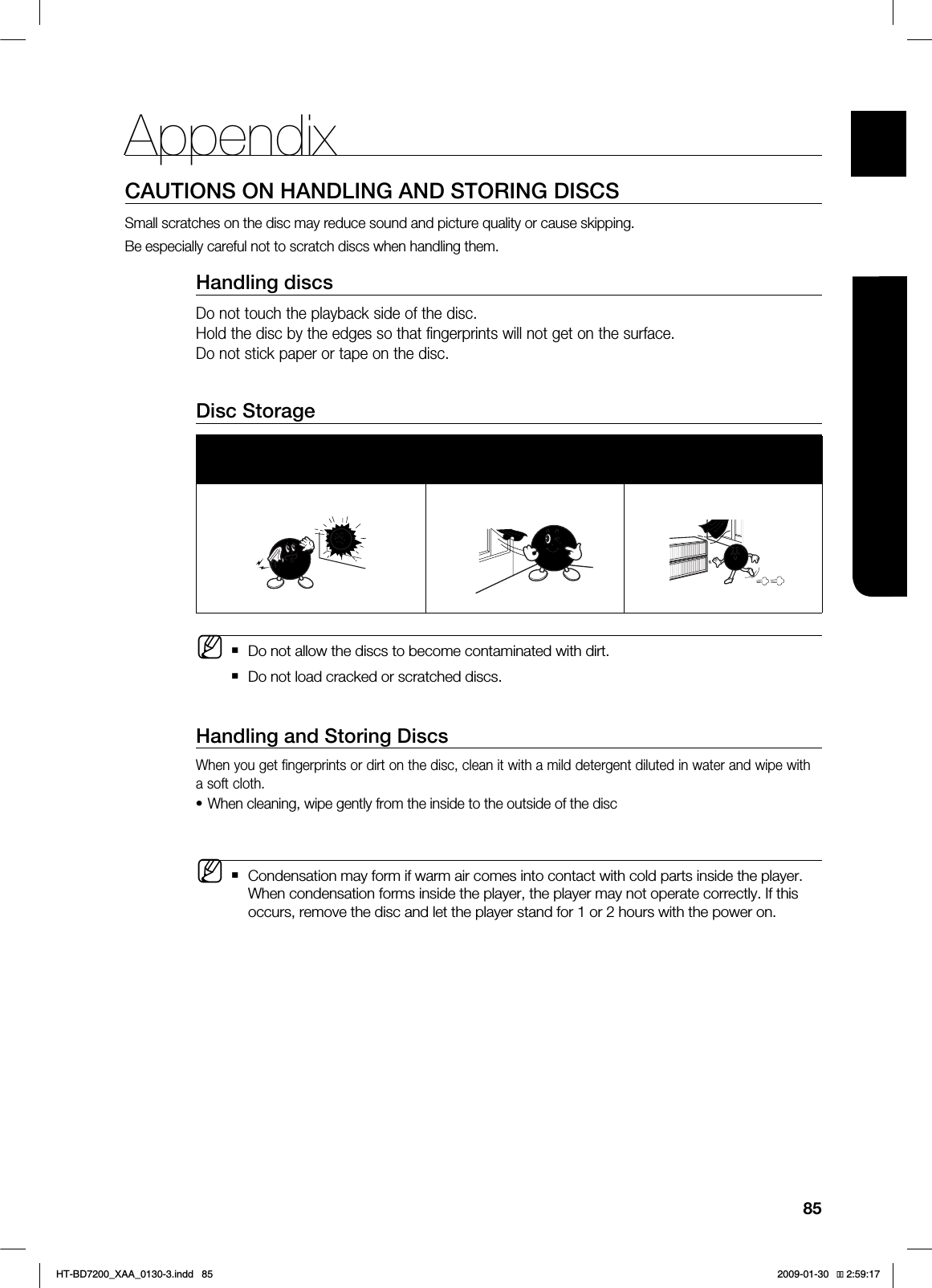 85ENG●APPENDIXCAUTIONS ON HANDLING AND STORING DISCSSmall scratches on the disc may reduce sound and picture quality or cause skipping.Be especially careful not to scratch discs when handling them.Handling discsDo not touch the playback side of the disc. Hold the disc by the edges so that fingerprints will not get on the surface.Do not stick paper or tape on the disc.Disc StorageDo not keep in direct sunlight Keep in a cool ventilated areaKeep in a clean Protection jacket.Store vertically.Do not allow the discs to become contaminated with dirt.Do not load cracked or scratched discs.Handling and Storing DiscsWhen you get fingerprints or dirt on the disc, clean it with a mild detergent diluted in water and wipe with a soft cloth.When cleaning, wipe gently from the inside to the outside of the discCondensation may form if warm air comes into contact with cold parts inside the player. When condensation forms inside the player, the player may not operate correctly. If this occurs, remove the disc and let the player stand for 1 or 2 hours with the power on.M•MAppendix*6$&A:##AKPFF 