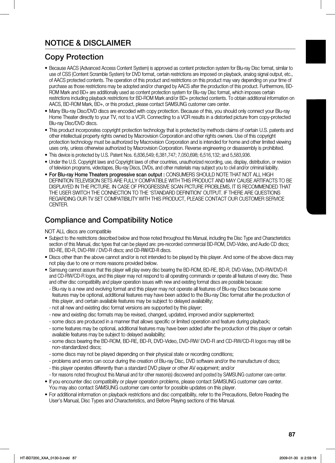 87ENG ●APPENDIXNOTICE & DISCLAIMERCopy ProtectionBecause AACS (Advanced Access Content System) is approved as content protection system for Blu-ray Disc format, similar to use of CSS (Content Scramble System) for DVD format, certain restrictions are imposed on playback, analog signal output, etc., of AACS protected contents. The operation of this product and restrictions on this product may vary depending on your time of purchase as those restrictions may be adopted and/or changed by AACS after the production of this product. Furthermore, BD-ROM Mark and BD+ are additionally used as content protection system for Blu-ray Disc format, which imposes certain restrictions including playback restrictions for BD-ROM Mark and/or BD+ protected contents. To obtain additional information on AACS, BD-ROM Mark, BD+, or this product, please contact SAMSUNG customer care center.Many Blu-ray Disc/DVD discs are encoded with copy protection. Because of this, you should only connect your Blu-ray Home Theater directly to your TV, not to a VCR. Connecting to a VCR results in a distorted picture from copy-protected Blu-ray Disc/DVD discs.This product incorporates copyright protection technology that is protected by methods claims of certain U.S. patents and other intellectual property rights owned by Macrovision Corporation and other rights owners. Use of this copyright protection technology must be authorized by Macrovision Corporation and is intended for home and other limited viewing uses only, unless otherwise authorized by Macrovision Corporation. Reverse engineering or disassembly is prohibited.This device is protected by U.S. Patent Nos. 6,836,549; 6,381,747; 7,050,698; 6,516,132; and 5,583,936.Under the U.S. Copyright laws and Copyright laws of other countries, unauthorized recording, use, display, distribution, or revision of television programs, videotapes, Blu-ray Discs, DVDs, and other materials may subject you to civil and/or criminal liability.For Blu-ray Home Theaters progressive scan output : CONSUMERS SHOULD NOTE THAT NOT ALL HIGH DEFINITION TELEVISION SETS ARE FULLY COMPATIBLE WITH THIS PRODUCT AND MAY CAUSE ARTIFACTS TO BE DISPLAYED IN THE PICTURE. IN CASE OF PROGRESSIVE SCAN PICTURE PROBLEMS, IT IS RECOMMENDED THAT THE USER SWITCH THE CONNECTION TO THE ‘STANDARD DEFINITION’ OUTPUT. IF THERE ARE QUESTIONS REGARDING OUR TV SET COMPATIBILITY WITH THIS PRODUCT, PLEASE CONTACT OUR CUSTOMER SERVICE CENTER.Compliance and Compatibility NoticeNOT ALL discs are compatibleSubject to the restrictions described below and those noted throughout this Manual, including the Disc Type and Characteristics section of this Manual, disc types that can be played are: pre-recorded commercial BD-ROM, DVD-Video, and Audio CD discs; BD-RE, BD-R, DVD-RW / DVD-R discs; and CD-RW/CD-R discs.Discs other than the above cannot and/or is not intended to be played by this player. And some of the above discs may not play due to one or more reasons provided below.Samsung cannot assure that this player will play every disc bearing the BD-ROM, BD-RE, BD-R, DVD-Video, DVD-RW/DVD-R and CD-RW/CD-R logos, and this player may not respond to all operating commands or operate all features of every disc. These and other disc compatibility and player operation issues with new and existing format discs are possible because:- Blu-ray is a new and evolving format and this player may not operate all features of Blu-ray Discs because some features may be optional, additional features may have been added to the Blu-ray Disc format after the production of this player, and certain available features may be subject to delayed availability;- not all new and existing disc format versions are supported by this player;- new and existing disc formats may be revised, changed, updated, improved and/or supplemented;- some discs are produced in a manner that allows specific or limited operation and feature during playback;- some features may be optional, additional features may have been added after the production of this player or certain available features may be subject to delayed availability;- some discs bearing the BD-ROM, BD-RE, BD-R, DVD-Video, DVD-RW/ DVD-R and CD-RW/CD-R logos may still be non-standardized discs;- some discs may not be played depending on their physical state or recording conditions;-problems and errors can occur during the creation of Blu-ray Disc, DVD software and/or the manufacture of discs;- this player operates differently than a standard DVD player or other AV equipment; and/or- for reasons noted throughout this Manual and for other reason(s) discovered and posted by SAMSUNG customer care center.If you encounter disc compatibility or player operation problems, please contact SAMSUNG customer care center. You may also contact SAMSUNG customer care center for possible updates on this player.For additional information on playback restrictions and disc compatibility, refer to the Precautions, Before Reading the User’s Manual, Disc Types and Characteristics, and Before Playing sections of this Manual.•••••••••••*6$&A:##AKPFF 