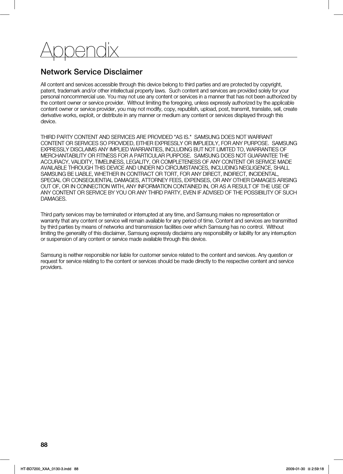 88AppendixNetwork Service DisclaimerAll content and services accessible through this device belong to third parties and are protected by copyright, patent, trademark and/or other intellectual property laws. Such content and services are provided solely for your personal noncommercial use. You may not use any content or services in a manner that has not been authorized by the content owner or service provider. Without limiting the foregoing, unless expressly authorized by the applicable content owner or service provider, you may not modify, copy, republish, upload, post, transmit, translate, sell, create derivative works, exploit, or distribute in any manner or medium any content or services displayed through this device.THIRD PARTY CONTENT AND SERVICES ARE PROVIDED "AS IS." SAMSUNG DOES NOT WARRANT CONTENT OR SERVICES SO PROVIDED, EITHER EXPRESSLY OR IMPLIEDLY, FOR ANY PURPOSE. SAMSUNG EXPRESSLY DISCLAIMS ANY IMPLIED WARRANTIES, INCLUDING BUT NOT LIMITED TO, WARRANTIES OF MERCHANTABILITY OR FITNESS FOR A PARTICULAR PURPOSE. SAMSUNG DOES NOT GUARANTEE THE ACCURACY, VALIDITY, TIMELINESS, LEGALITY, OR COMPLETENESS OF ANY CONTENT OR SERVICE MADE AVAILABLE THROUGH THIS DEVICE AND UNDER NO CIRCUMSTANCES, INCLUDING NEGLIGENCE, SHALL SAMSUNG BE LIABLE, WHETHER IN CONTRACT OR TORT, FOR ANY DIRECT, INDIRECT, INCIDENTAL, SPECIAL OR CONSEQUENTIAL DAMAGES, ATTORNEY FEES, EXPENSES, OR ANY OTHER DAMAGES ARISING OUT OF, OR IN CONNECTION WITH, ANY INFORMATION CONTAINED IN, OR AS A RESULT OF THE USE OF ANY CONTENT OR SERVICE BY YOU OR ANY THIRD PARTY, EVEN IF ADVISED OF THE POSSIBILITY OF SUCH DAMAGES.Third party services may be terminated or interrupted at any time, and Samsung makes no representation or warranty that any content or service will remain available for any period of time. Content and services are transmitted by third parties by means of networks and transmission facilities over which Samsung has no control. Without limiting the generality of this disclaimer, Samsung expressly disclaims any responsibility or liability for any interruption or suspension of any content or service made available through this device. Samsung is neither responsible nor liable for customer service related to the content and services. Any question or request for service relating to the content or services should be made directly to the respective content and service providers.*6$&A:##AKPFF 