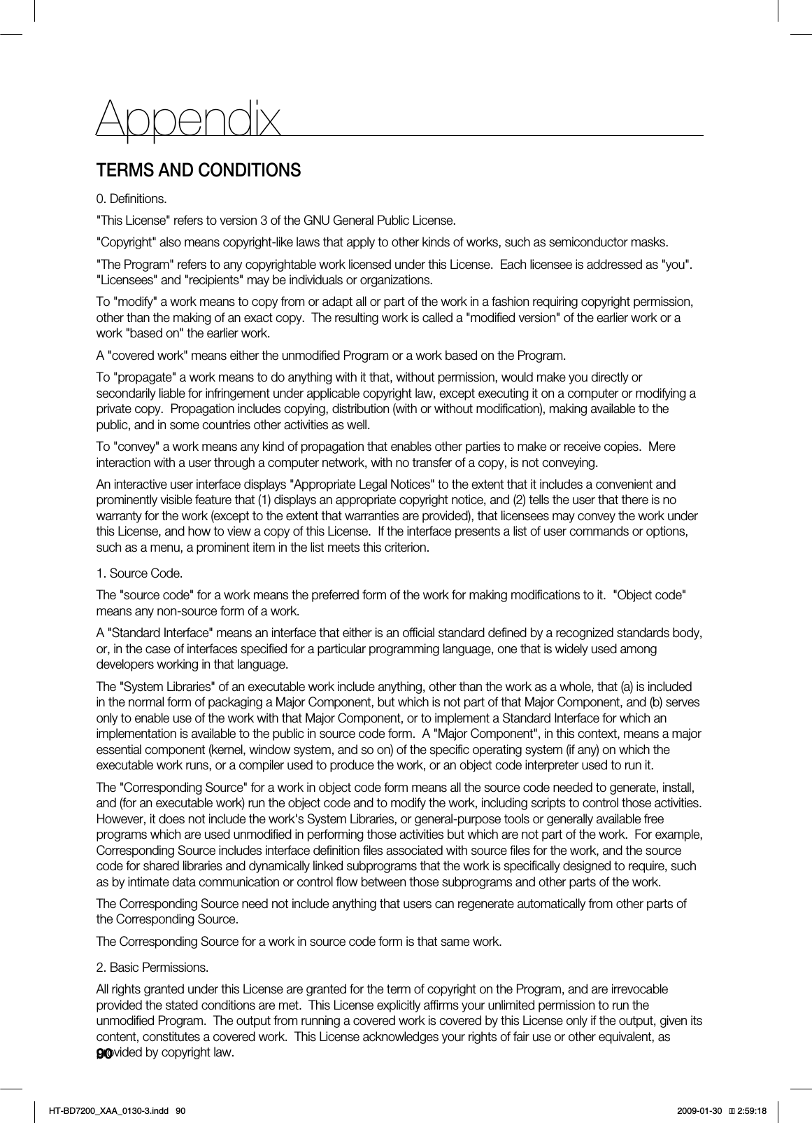 90AppendixTERMS AND CONDITIONS0. Definitions."This License" refers to version 3 of the GNU General Public License."Copyright" also means copyright-like laws that apply to other kinds of works, such as semiconductor masks."The Program" refers to any copyrightable work licensed under this License. Each licensee is addressed as "you". "Licensees" and "recipients" may be individuals or organizations.To "modify" a work means to copy from or adapt all or part of the work in a fashion requiring copyright permission, other than the making of an exact copy. The resulting work is called a "modified version" of the earlier work or a work "based on" the earlier work.A "covered work" means either the unmodified Program or a work based on the Program.To "propagate" a work means to do anything with it that, without permission, would make you directly or secondarily liable for infringement under applicable copyright law, except executing it on a computer or modifying a private copy. Propagation includes copying, distribution (with or without modification), making available to the public, and in some countries other activities as well.To "convey" a work means any kind of propagation that enables other parties to make or receive copies. Mere interaction with a user through a computer network, with no transfer of a copy, is not conveying.An interactive user interface displays "Appropriate Legal Notices" to the extent that it includes a convenient and prominently visible feature that (1) displays an appropriate copyright notice, and (2) tells the user that there is no warranty for the work (except to the extent that warranties are provided), that licensees may convey the work under this License, and how to view a copy of this License. If the interface presents a list of user commands or options, such as a menu, a prominent item in the list meets this criterion.1. Source Code.The "source code" for a work means the preferred form of the work for making modifications to it. "Object code" means any non-source form of a work.A "Standard Interface" means an interface that either is an official standard defined by a recognized standards body, or, in the case of interfaces specified for a particular programming language, one that is widely used among developers working in that language.The "System Libraries" of an executable work include anything, other than the work as a whole, that (a) is included in the normal form of packaging a Major Component, but which is not part of that Major Component, and (b) serves only to enable use of the work with that Major Component, or to implement a Standard Interface for which an implementation is available to the public in source code form. A "Major Component", in this context, means a major essential component (kernel, window system, and so on) of the specific operating system (if any) on which the executable work runs, or a compiler used to produce the work, or an object code interpreter used to run it.The "Corresponding Source" for a work in object code form means all the source code needed to generate, install, and (for an executable work) run the object code and to modify the work, including scripts to control those activities. However, it does not include the work's System Libraries, or general-purpose tools or generally available free programs which are used unmodified in performing those activities but which are not part of the work. For example, Corresponding Source includes interface definition files associated with source files for the work, and the source code for shared libraries and dynamically linked subprograms that the work is specifically designed to require, such as by intimate data communication or control flow between those subprograms and other parts of the work.The Corresponding Source need not include anything that users can regenerate automatically from other parts of the Corresponding Source.The Corresponding Source for a work in source code form is that same work.2. Basic Permissions.All rights granted under this License are granted for the term of copyright on the Program, and are irrevocable provided the stated conditions are met. This License explicitly affirms your unlimited permission to run the unmodified Program. The output from running a covered work is covered by this License only if the output, given its content, constitutes a covered work. This License acknowledges your rights of fair use or other equivalent, as provided by copyright law.HT-BD7200_XAA_0130-3.indd 90 