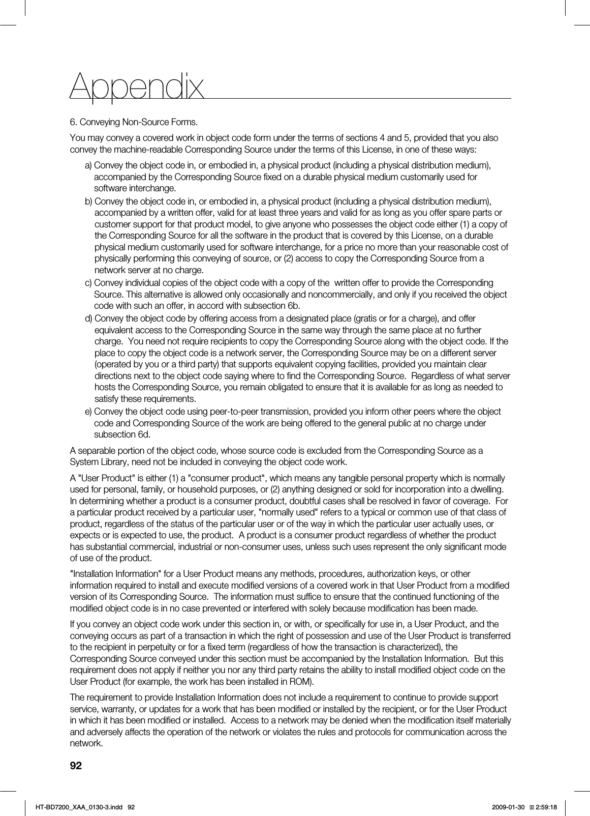 92Appendix6. Conveying Non-Source Forms.You may convey a covered work in object code form under the terms of sections 4 and 5, provided that you also convey the machine-readable Corresponding Source under the terms of this License, in one of these ways:a) Convey the object code in, or embodied in, a physical product (including a physical distribution medium), accompanied by the Corresponding Source fixed on a durable physical medium customarily used for software interchange.b) Convey the object code in, or embodied in, a physical product (including a physical distribution medium), accompanied by a written offer, valid for at least three years and valid for as long as you offer spare parts or customer support for that product model, to give anyone who possesses the object code either (1) a copy of the Corresponding Source for all the software in the product that is covered by this License, on a durable physical medium customarily used for software interchange, for a price no more than your reasonable cost of physically performing this conveying of source, or (2) access to copy the Corresponding Source from a network server at no charge.c) Convey individual copies of the object code with a copy of the written offer to provide the Corresponding Source. This alternative is allowed only occasionally and noncommercially, and only if you received the object code with such an offer, in accord with subsection 6b.d) Convey the object code by offering access from a designated place (gratis or for a charge), and offer equivalent access to the Corresponding Source in the same way through the same place at no further charge. You need not require recipients to copy the Corresponding Source along with the object code. If the place to copy the object code is a network server, the Corresponding Source may be on a different server (operated by you or a third party) that supports equivalent copying facilities, provided you maintain clear directions next to the object code saying where to find the Corresponding Source. Regardless of what server hosts the Corresponding Source, you remain obligated to ensure that it is available for as long as needed to satisfy these requirements.e) Convey the object code using peer-to-peer transmission, provided you inform other peers where the object code and Corresponding Source of the work are being offered to the general public at no charge under subsection 6d.A separable portion of the object code, whose source code is excluded from the Corresponding Source as a System Library, need not be included in conveying the object code work.A "User Product" is either (1) a "consumer product", which means any tangible personal property which is normally used for personal, family, or household purposes, or (2) anything designed or sold for incorporation into a dwelling. In determining whether a product is a consumer product, doubtful cases shall be resolved in favor of coverage. For a particular product received by a particular user, "normally used" refers to a typical or common use of that class of product, regardless of the status of the particular user or of the way in which the particular user actually uses, or expects or is expected to use, the product. A product is a consumer product regardless of whether the product has substantial commercial, industrial or non-consumer uses, unless such uses represent the only significant mode of use of the product."Installation Information" for a User Product means any methods, procedures, authorization keys, or other information required to install and execute modified versions of a covered work in that User Product from a modified version of its Corresponding Source. The information must suffice to ensure that the continued functioning of the modified object code is in no case prevented or interfered with solely because modification has been made.If you convey an object code work under this section in, or with, or specifically for use in, a User Product, and the conveying occurs as part of a transaction in which the right of possession and use of the User Product is transferred to the recipient in perpetuity or for a fixed term (regardless of how the transaction is characterized), the Corresponding Source conveyed under this section must be accompanied by the Installation Information. But this requirement does not apply if neither you nor any third party retains the ability to install modified object code on the User Product (for example, the work has been installed in ROM).The requirement to provide Installation Information does not include a requirement to continue to provide support service, warranty, or updates for a work that has been modified or installed by the recipient, or for the User Product in which it has been modified or installed. Access to a network may be denied when the modification itself materially and adversely affects the operation of the network or violates the rules and protocols for communication across the network.HT-BD7200_XAA_0130-3.indd 92 