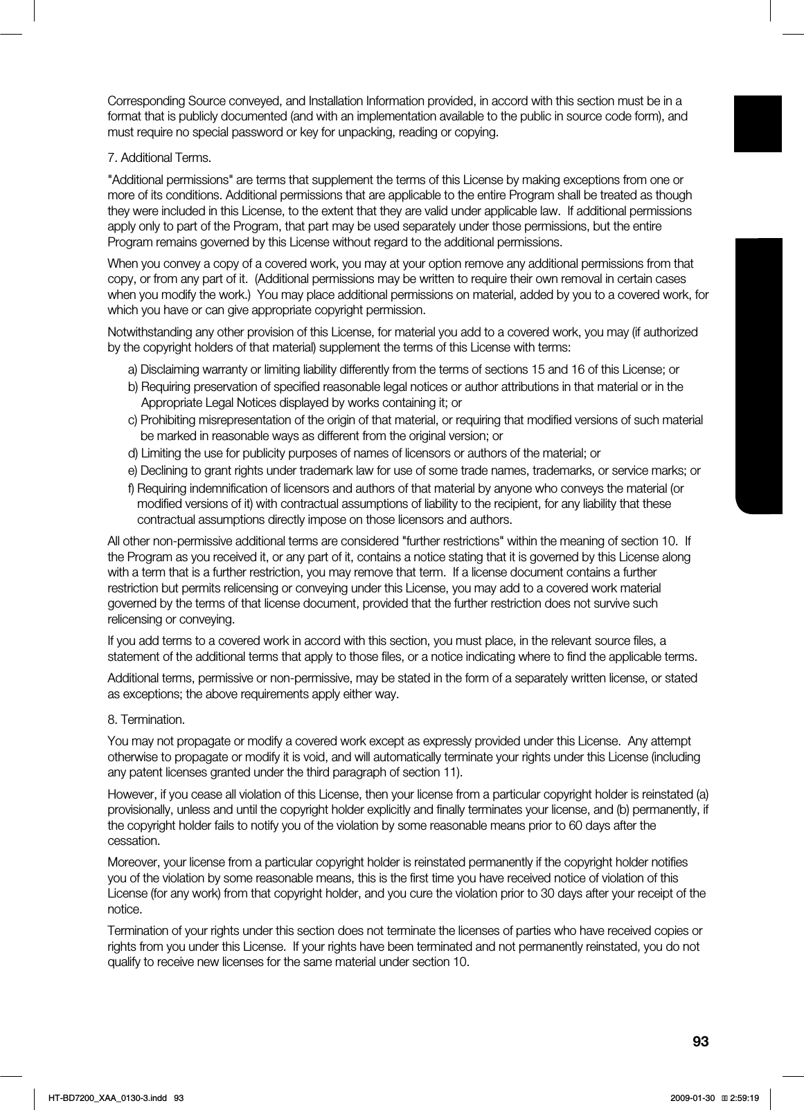 93ENG ●APPENDIXCorresponding Source conveyed, and Installation Information provided, in accord with this section must be in a format that is publicly documented (and with an implementation available to the public in source code form), and must require no special password or key for unpacking, reading or copying.7. Additional Terms."Additional permissions" are terms that supplement the terms of this License by making exceptions from one or more of its conditions. Additional permissions that are applicable to the entire Program shall be treated as though they were included in this License, to the extent that they are valid under applicable law. If additional permissions apply only to part of the Program, that part may be used separately under those permissions, but the entire Program remains governed by this License without regard to the additional permissions.When you convey a copy of a covered work, you may at your option remove any additional permissions from that copy, or from any part of it. (Additional permissions may be written to require their own removal in certain cases when you modify the work.) You may place additional permissions on material, added by you to a covered work, for which you have or can give appropriate copyright permission.Notwithstanding any other provision of this License, for material you add to a covered work, you may (if authorized by the copyright holders of that material) supplement the terms of this License with terms:a) Disclaiming warranty or limiting liability differently from the terms of sections 15 and 16 of this License; orb) Requiring preservation of specified reasonable legal notices or author attributions in that material or in the Appropriate Legal Notices displayed by works containing it; orc) Prohibiting misrepresentation of the origin of that material, or requiring that modified versions of such material be marked in reasonable ways as different from the original version; ord) Limiting the use for publicity purposes of names of licensors or authors of the material; ore) Declining to grant rights under trademark law for use of some trade names, trademarks, or service marks; orf) Requiring indemnification of licensors and authors of that material by anyone who conveys the material (or modified versions of it) with contractual assumptions of liability to the recipient, for any liability that these contractual assumptions directly impose on those licensors and authors.All other non-permissive additional terms are considered "further restrictions" within the meaning of section 10. If the Program as you received it, or any part of it, contains a notice stating that it is governed by this License along with a term that is a further restriction, you may remove that term. If a license document contains a further restriction but permits relicensing or conveying under this License, you may add to a covered work material governed by the terms of that license document, provided that the further restriction does not survive such relicensing or conveying.If you add terms to a covered work in accord with this section, you must place, in the relevant source files, a statement of the additional terms that apply to those files, or a notice indicating where to find the applicable terms.Additional terms, permissive or non-permissive, may be stated in the form of a separately written license, or stated as exceptions; the above requirements apply either way.8. Termination.You may not propagate or modify a covered work except as expressly provided under this License. Any attempt otherwise to propagate or modify it is void, and will automatically terminate your rights under this License (including any patent licenses granted under the third paragraph of section 11).However, if you cease all violation of this License, then your license from a particular copyright holder is reinstated (a) provisionally, unless and until the copyright holder explicitly and finally terminates your license, and (b) permanently, if the copyright holder fails to notify you of the violation by some reasonable means prior to 60 days after the cessation.Moreover, your license from a particular copyright holder is reinstated permanently if the copyright holder notifies you of the violation by some reasonable means, this is the first time you have received notice of violation of this License (for any work) from that copyright holder, and you cure the violation prior to 30 days after your receipt of the notice.Termination of your rights under this section does not terminate the licenses of parties who have received copies or rights from you under this License. If your rights have been terminated and not permanently reinstated, you do not qualify to receive new licenses for the same material under section 10.HT-BD7200_XAA_0130-3.indd 93 