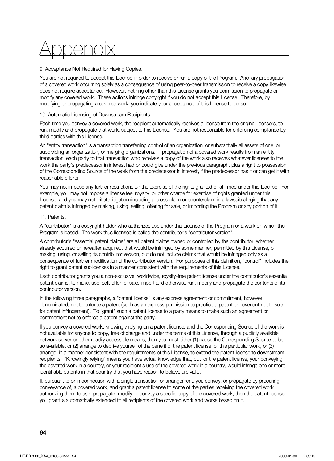 94Appendix9. Acceptance Not Required for Having Copies.You are not required to accept this License in order to receive or run a copy of the Program. Ancillary propagation of a covered work occurring solely as a consequence of using peer-to-peer transmission to receive a copy likewise does not require acceptance. However, nothing other than this License grants you permission to propagate or modify any covered work. These actions infringe copyright if you do not accept this License. Therefore, by modifying or propagating a covered work, you indicate your acceptance of this License to do so.10. Automatic Licensing of Downstream Recipients.Each time you convey a covered work, the recipient automatically receives a license from the original licensors, to run, modify and propagate that work, subject to this License. You are not responsible for enforcing compliance by third parties with this License.An "entity transaction" is a transaction transferring control of an organization, or substantially all assets of one, or subdividing an organization, or merging organizations. If propagation of a covered work results from an entity transaction, each party to that transaction who receives a copy of the work also receives whatever licenses to the work the party's predecessor in interest had or could give under the previous paragraph, plus a right to possession of the Corresponding Source of the work from the predecessor in interest, if the predecessor has it or can get it with reasonable efforts.You may not impose any further restrictions on the exercise of the rights granted or affirmed under this License. For example, you may not impose a license fee, royalty, or other charge for exercise of rights granted under this License, and you may not initiate litigation (including a cross-claim or counterclaim in a lawsuit) alleging that any patent claim is infringed by making, using, selling, offering for sale, or importing the Program or any portion of it.11. Patents.A "contributor" is a copyright holder who authorizes use under this License of the Program or a work on which the Program is based. The work thus licensed is called the contributor's "contributor version".A contributor's "essential patent claims" are all patent claims owned or controlled by the contributor, whether already acquired or hereafter acquired, that would be infringed by some manner, permitted by this License, of making, using, or selling its contributor version, but do not include claims that would be infringed only as a consequence of further modification of the contributor version. For purposes of this definition, "control" includes the right to grant patent sublicenses in a manner consistent with the requirements of this License.Each contributor grants you a non-exclusive, worldwide, royalty-free patent license under the contributor's essential patent claims, to make, use, sell, offer for sale, import and otherwise run, modify and propagate the contents of its contributor version.In the following three paragraphs, a "patent license" is any express agreement or commitment, however denominated, not to enforce a patent (such as an express permission to practice a patent or covenant not to sue for patent infringement). To "grant" such a patent license to a party means to make such an agreement or commitment not to enforce a patent against the party.If you convey a covered work, knowingly relying on a patent license, and the Corresponding Source of the work is not available for anyone to copy, free of charge and under the terms of this License, through a publicly available network server or other readily accessible means, then you must either (1) cause the Corresponding Source to be so available, or (2) arrange to deprive yourself of the benefit of the patent license for this particular work, or (3) arrange, in a manner consistent with the requirements of this License, to extend the patent license to downstream recipients. "Knowingly relying" means you have actual knowledge that, but for the patent license, your conveying the covered work in a country, or your recipient's use of the covered work in a country, would infringe one or more identifiable patents in that country that you have reason to believe are valid.If, pursuant to or in connection with a single transaction or arrangement, you convey, or propagate by procuring conveyance of, a covered work, and grant a patent license to some of the parties receiving the covered work authorizing them to use, propagate, modify or convey a specific copy of the covered work, then the patent license you grant is automatically extended to all recipients of the covered work and works based on it.*6$&A:##AKPFF 