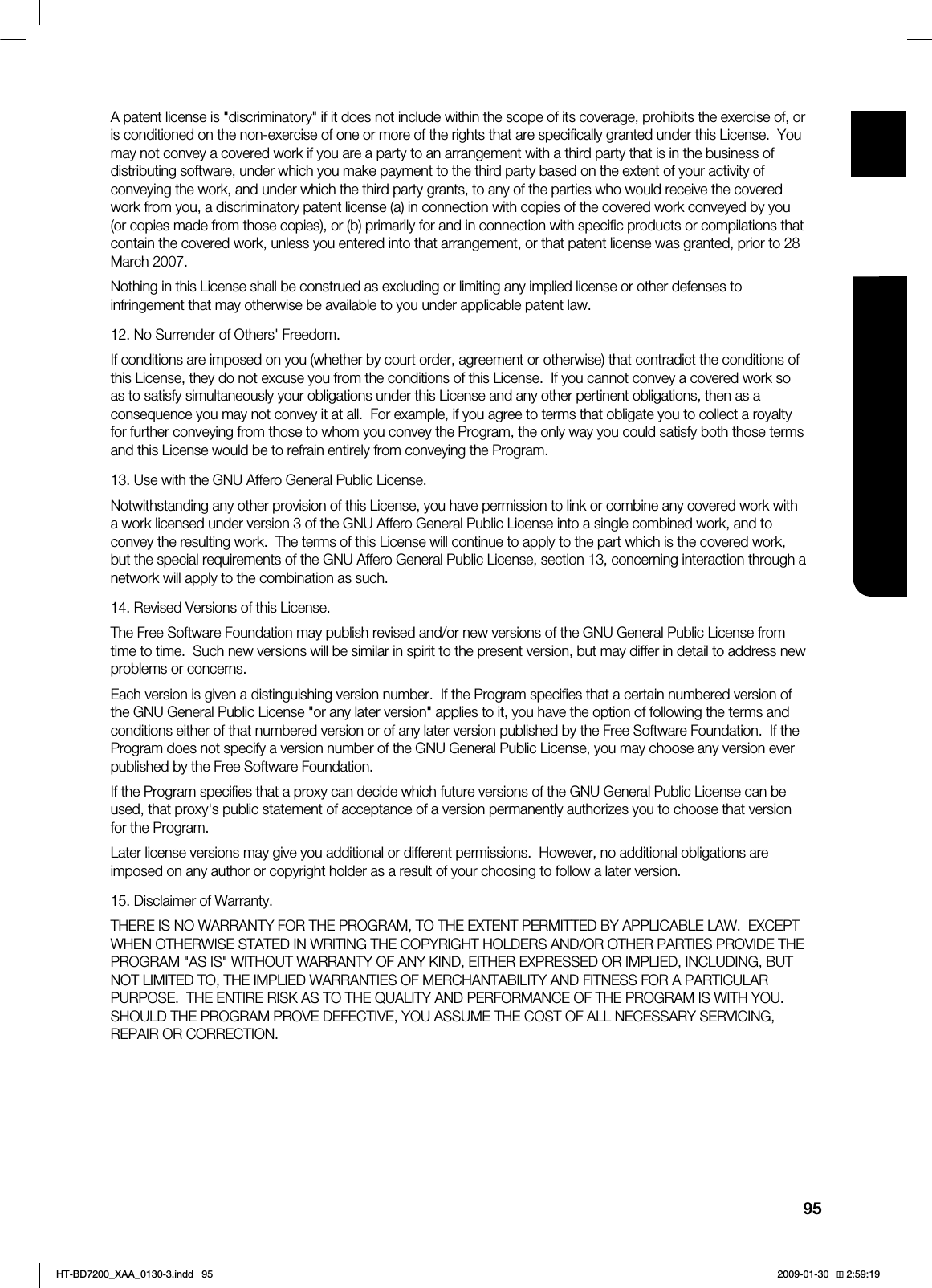 95ENG ●APPENDIXA patent license is "discriminatory" if it does not include within the scope of its coverage, prohibits the exercise of, or is conditioned on the non-exercise of one or more of the rights that are specifically granted under this License. You may not convey a covered work if you are a party to an arrangement with a third party that is in the business of distributing software, under which you make payment to the third party based on the extent of your activity of conveying the work, and under which the third party grants, to any of the parties who would receive the covered work from you, a discriminatory patent license (a) in connection with copies of the covered work conveyed by you (or copies made from those copies), or (b) primarily for and in connection with specific products or compilations that contain the covered work, unless you entered into that arrangement, or that patent license was granted, prior to 28 March 2007.Nothing in this License shall be construed as excluding or limiting any implied license or other defenses to infringement that may otherwise be available to you under applicable patent law.12. No Surrender of Others' Freedom.If conditions are imposed on you (whether by court order, agreement or otherwise) that contradict the conditions of this License, they do not excuse you from the conditions of this License. If you cannot convey a covered work so as to satisfy simultaneously your obligations under this License and any other pertinent obligations, then as a consequence you may not convey it at all. For example, if you agree to terms that obligate you to collect a royalty for further conveying from those to whom you convey the Program, the only way you could satisfy both those terms and this License would be to refrain entirely from conveying the Program.13. Use with the GNU Affero General Public License.Notwithstanding any other provision of this License, you have permission to link or combine any covered work with a work licensed under version 3 of the GNU Affero General Public License into a single combined work, and to convey the resulting work. The terms of this License will continue to apply to the part which is the covered work, but the special requirements of the GNU Affero General Public License, section 13, concerning interaction through a network will apply to the combination as such.14. Revised Versions of this License.The Free Software Foundation may publish revised and/or new versions of the GNU General Public License from time to time. Such new versions will be similar in spirit to the present version, but may differ in detail to address new problems or concerns.Each version is given a distinguishing version number. If the Program specifies that a certain numbered version of the GNU General Public License "or any later version" applies to it, you have the option of following the terms and conditions either of that numbered version or of any later version published by the Free Software Foundation. If the Program does not specify a version number of the GNU General Public License, you may choose any version ever published by the Free Software Foundation.If the Program specifies that a proxy can decide which future versions of the GNU General Public License can be used, that proxy's public statement of acceptance of a version permanently authorizes you to choose that version for the Program.Later license versions may give you additional or different permissions. However, no additional obligations are imposed on any author or copyright holder as a result of your choosing to follow a later version.15. Disclaimer of Warranty.THERE IS NO WARRANTY FOR THE PROGRAM, TO THE EXTENT PERMITTED BY APPLICABLE LAW. EXCEPT WHEN OTHERWISE STATED IN WRITING THE COPYRIGHT HOLDERS AND/OR OTHER PARTIES PROVIDE THE PROGRAM "AS IS" WITHOUT WARRANTY OF ANY KIND, EITHER EXPRESSED OR IMPLIED, INCLUDING, BUT NOT LIMITED TO, THE IMPLIED WARRANTIES OF MERCHANTABILITY AND FITNESS FOR A PARTICULAR PURPOSE. THE ENTIRE RISK AS TO THE QUALITY AND PERFORMANCE OF THE PROGRAM IS WITH YOU. SHOULD THE PROGRAM PROVE DEFECTIVE, YOU ASSUME THE COST OF ALL NECESSARY SERVICING, REPAIR OR CORRECTION.HT-BD7200_XAA_0130-3.indd 95 