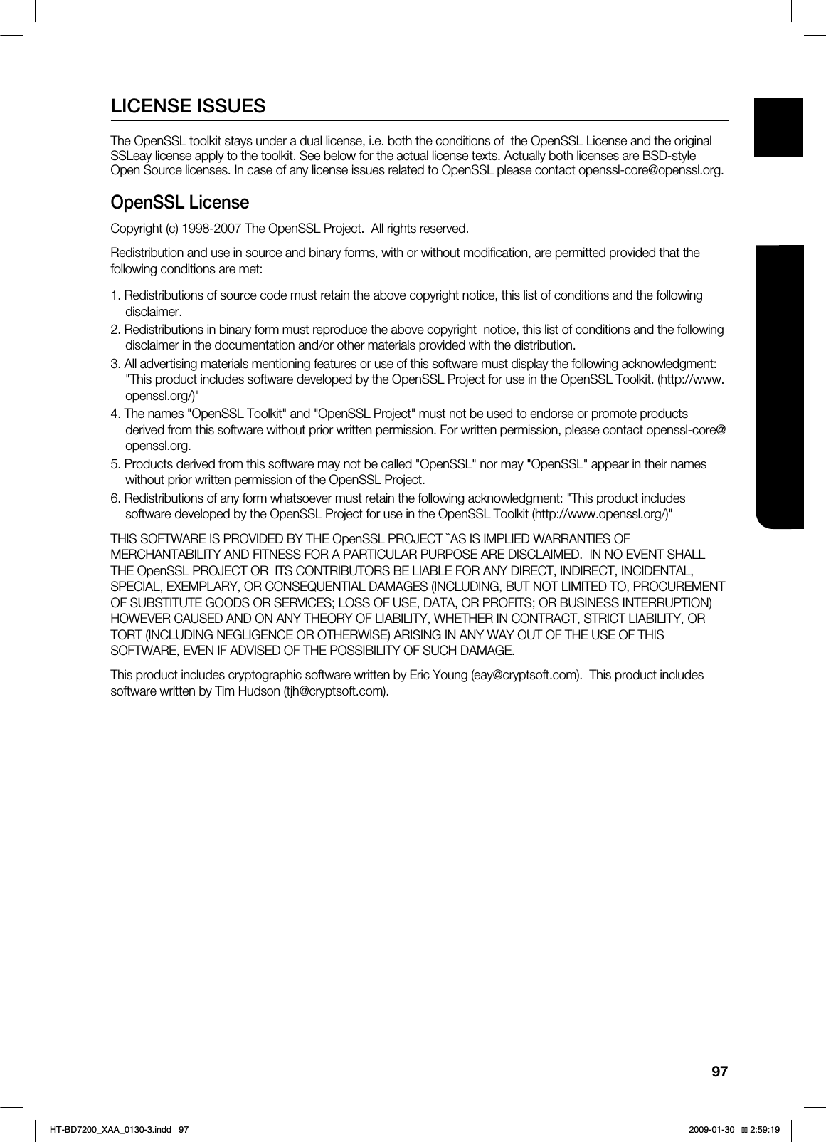 97ENG ●APPENDIXLICENSE ISSUESThe OpenSSL toolkit stays under a dual license, i.e. both the conditions of the OpenSSL License and the original SSLeay license apply to the toolkit. See below for the actual license texts. Actually both licenses are BSD-style Open Source licenses. In case of any license issues related to OpenSSL please contact openssl-core@openssl.org.OpenSSL LicenseCopyright (c) 1998-2007 The OpenSSL Project. All rights reserved.Redistribution and use in source and binary forms, with or without modification, are permitted provided that the following conditions are met:1. Redistributions of source code must retain the above copyright notice, this list of conditions and the following disclaimer.2. Redistributions in binary form must reproduce the above copyright notice, this list of conditions and the following disclaimer in the documentation and/or other materials provided with the distribution.3. All advertising materials mentioning features or use of this software must display the following acknowledgment: "This product includes software developed by the OpenSSL Project for use in the OpenSSL Toolkit. (http://www.openssl.org/)"4. The names "OpenSSL Toolkit" and "OpenSSL Project" must not be used to endorse or promote products derived from this software without prior written permission. For written permission, please contact openssl-core@openssl.org.5. Products derived from this software may not be called "OpenSSL" nor may "OpenSSL" appear in their names without prior written permission of the OpenSSL Project.6. Redistributions of any form whatsoever must retain the following acknowledgment: "This product includes software developed by the OpenSSL Project for use in the OpenSSL Toolkit (http://www.openssl.org/)"THIS SOFTWARE IS PROVIDED BY THE OpenSSL PROJECT ``AS IS IMPLIED WARRANTIES OF MERCHANTABILITY AND FITNESS FOR A PARTICULAR PURPOSE ARE DISCLAIMED. IN NO EVENT SHALL THE OpenSSL PROJECT OR ITS CONTRIBUTORS BE LIABLE FOR ANY DIRECT, INDIRECT, INCIDENTAL, SPECIAL, EXEMPLARY, OR CONSEQUENTIAL DAMAGES (INCLUDING, BUT NOT LIMITED TO, PROCUREMENT OF SUBSTITUTE GOODS OR SERVICES; LOSS OF USE, DATA, OR PROFITS; OR BUSINESS INTERRUPTION) HOWEVER CAUSED AND ON ANY THEORY OF LIABILITY, WHETHER IN CONTRACT, STRICT LIABILITY, OR TORT (INCLUDING NEGLIGENCE OR OTHERWISE) ARISING IN ANY WAY OUT OF THE USE OF THIS SOFTWARE, EVEN IF ADVISED OF THE POSSIBILITY OF SUCH DAMAGE.This product includes cryptographic software written by Eric Young (eay@cryptsoft.com). This product includes software written by Tim Hudson (tjh@cryptsoft.com).HT-BD7200_XAA_0130-3.indd 97 