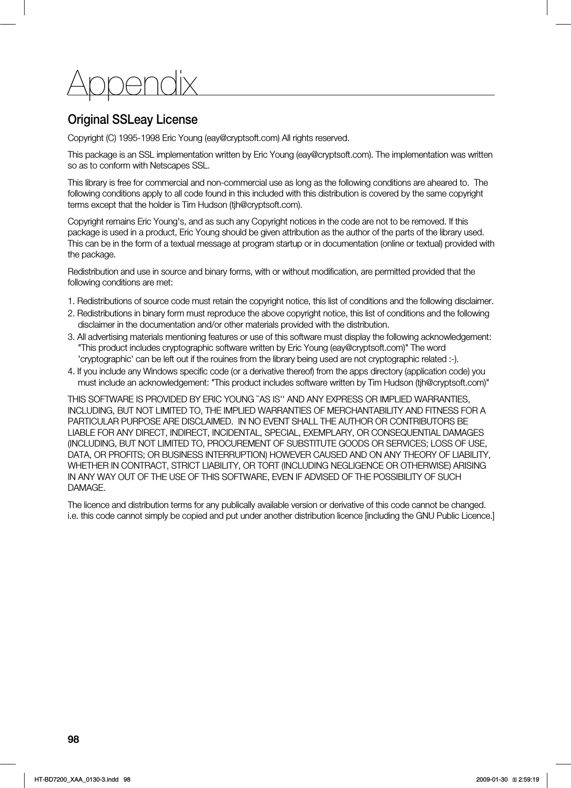98AppendixOriginal SSLeay LicenseCopyright (C) 1995-1998 Eric Young (eay@cryptsoft.com) All rights reserved.This package is an SSL implementation written by Eric Young (eay@cryptsoft.com). The implementation was written so as to conform with Netscapes SSL.This library is free for commercial and non-commercial use as long as the following conditions are aheared to.  The following conditions apply to all code found in this included with this distribution is covered by the same copyright terms except that the holder is Tim Hudson (tjh@cryptsoft.com).Copyright remains Eric Young&apos;s, and as such any Copyright notices in the code are not to be removed. If this package is used in a product, Eric Young should be given attribution as the author of the parts of the library used. This can be in the form of a textual message at program startup or in documentation (online or textual) provided with the package.Redistribution and use in source and binary forms, with or without modiﬁcation, are permitted provided that the following conditions are met:1. Redistributions of source code must retain the copyright notice, this list of conditions and the following disclaimer.2. Redistributions in binary form must reproduce the above copyright notice, this list of conditions and the following disclaimer in the documentation and/or other materials provided with the distribution.3. All advertising materials mentioning features or use of this software must display the following acknowledgement: &quot;This product includes cryptographic software written by Eric Young (eay@cryptsoft.com)&quot; The word &apos;cryptographic&apos; can be left out if the rouines from the library being used are not cryptographic related :-).4. If you include any Windows speciﬁc code (or a derivative thereof) from the apps directory (application code) you must include an acknowledgement: &quot;This product includes software written by Tim Hudson (tjh@cryptsoft.com)&quot;THIS SOFTWARE IS PROVIDED BY ERIC YOUNG ``AS IS&apos;&apos; AND ANY EXPRESS OR IMPLIED WARRANTIES, INCLUDING, BUT NOT LIMITED TO, THE IMPLIED WARRANTIES OF MERCHANTABILITY AND FITNESS FOR A PARTICULAR PURPOSE ARE DISCLAIMED.  IN NO EVENT SHALL THE AUTHOR OR CONTRIBUTORS BE LIABLE FOR ANY DIRECT, INDIRECT, INCIDENTAL, SPECIAL, EXEMPLARY, OR CONSEQUENTIAL DAMAGES (INCLUDING, BUT NOT LIMITED TO, PROCUREMENT OF SUBSTITUTE GOODS OR SERVICES; LOSS OF USE, DATA, OR PROFITS; OR BUSINESS INTERRUPTION) HOWEVER CAUSED AND ON ANY THEORY OF LIABILITY, WHETHER IN CONTRACT, STRICT LIABILITY, OR TORT (INCLUDING NEGLIGENCE OR OTHERWISE) ARISING IN ANY WAY OUT OF THE USE OF THIS SOFTWARE, EVEN IF ADVISED OF THE POSSIBILITY OF SUCH DAMAGE.The licence and distribution terms for any publically available version or derivative of this code cannot be changed.  i.e. this code cannot simply be copied and put under another distribution licence [including the GNU Public Licence.]*6$&amp;A:##AKPFF 