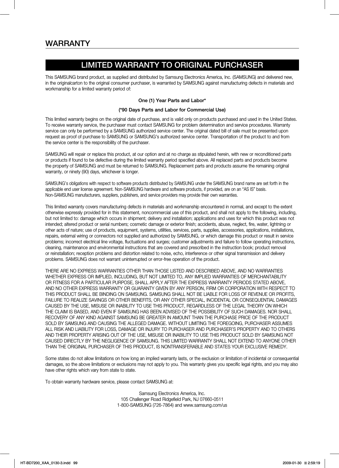 WARRANTYLIMITED WARRANTY TO ORIGINAL PURCHASERThis SAMSUNG brand product, as supplied and distributed by Samsung Electronics America, Inc. (SAMSUNG) and delivered new, in the originalcarton to the original consumer purchaser, is warranted by SAMSUNG against manufacturing defects in materials and workmanship for a limited warranty period of:One (1) Year Parts and Labor*(*90 Days Parts and Labor for Commercial Use)This limited warranty begins on the original date of purchase, and is valid only on products purchased and used in the United States. To receive warranty service, the purchaser must contact SAMSUNG for problem determination and service procedures. Warranty service can only be performed by a SAMSUNG authorized service center. The original dated bill of sale must be presented upon request as proof of purchase to SAMSUNG or SAMSUNG's authorized service center. Transportation of the product to and from the service center is the responsibility of the purchaser.SAMSUNG will repair or replace this product, at our option and at no charge as stipulated herein, with new or reconditioned parts or products if found to be defective during the limited warranty period specified above. All replaced parts and products become the property of SAMSUNG and must be returned to SAMSUNG. Replacement parts and products assume the remaining original warranty, or ninety (90) days, whichever is longer.SAMSUNG’s obligations with respect to software products distributed by SAMSUNG under the SAMSUNG brand name are set forth in theapplicable end user license agreement. Non-SAMSUNG hardware and software products, if provided, are on an “AS IS” basis. Non-SAMSUNG manufacturers, suppliers, publishers, and service providers may provide their own warranties.This limited warranty covers manufacturing defects in materials and workmanship encountered in normal, and except to the extent otherwise expressly provided for in this statement, noncommercial use of this product, and shall not apply to the following, including, but not limited to: damage which occurs in shipment; delivery and installation; applications and uses for which this product was not intended; altered product or serial numbers; cosmetic damage or exterior finish; accidents, abuse, neglect, fire, water, lightning or other acts of nature; use of products, equipment, systems, utilities, services, parts, supplies, accessories, applications, installations, repairs, external wiring or connectors not supplied and authorized by SAMSUNG, or which damage this product or result in service problems; incorrect electrical line voltage, fluctuations and surges; customer adjustments and failure to follow operating instructions, cleaning, maintenance and environmental instructions that are covered and prescribed in the instruction book; product removal or reinstallation; reception problems and distortion related to noise, echo, interference or other signal transmission and delivery problems. SAMSUNG does not warrant uninterrupted or error-free operation of the product.THERE ARE NO EXPRESS WARRANTIES OTHER THAN THOSE LISTED AND DESCRIBED ABOVE, AND NO WARRANTIES WHETHER EXPRESS OR IMPLIED, INCLUDING, BUT NOT LIMITED TO, ANY IMPLIED WARRANTIES OF MERCHANTABILITY OR FITNESS FOR A PARTICULAR PURPOSE, SHALL APPLY AFTER THE EXPRESS WARRANTY PERIODS STATED ABOVE, AND NO OTHER EXPRESS WARRANTY OR GUARANTY GIVEN BY ANY PERSON, FIRM OR CORPORATION WITH RESPECT TO THIS PRODUCT SHALL BE BINDING ON SAMSUNG. SAMSUNG SHALL NOT BE LIABLE FOR LOSS OF REVENUE OR PROFITS, FAILURE TO REALIZE SAVINGS OR OTHER BENEFITS, OR ANY OTHER SPECIAL, INCIDENTAL OR CONSEQUENTIAL DAMAGES CAUSED BY THE USE, MISUSE OR INABILITY TO USE THIS PRODUCT, REGARDLESS OF THE LEGAL THEORY ON WHICH THE CLAIM IS BASED, AND EVEN IF SAMSUNG HAS BEEN ADVISED OF THE POSSIBILITY OF SUCH DAMAGES. NOR SHALL RECOVERY OF ANY KIND AGAINST SAMSUNG BE GREATER IN AMOUNT THAN THE PURCHASE PRICE OF THE PRODUCT SOLD BY SAMSUNG AND CAUSING THE ALLEGED DAMAGE. WITHOUT LIMITING THE FOREGOING, PURCHASER ASSUMES ALL RISK AND LIABILITY FOR LOSS, DAMAGE OR INJURY TO PURCHASER AND PURCHASER’S PROPERTY AND TO OTHERS AND THEIR PROPERTY ARISING OUT OF THE USE, MISUSE OR INABILITY TO USE THIS PRODUCT SOLD BY SAMSUNG NOT CAUSED DIRECTLY BY THE NEGLIGENCE OF SAMSUNG. THIS LIMITED WARRANTY SHALL NOT EXTEND TO ANYONE OTHER THAN THE ORIGINAL PURCHASER OF THIS PRODUCT, IS NONTRANSFERABLE AND STATES YOUR EXCLUSIVE REMEDY.Some states do not allow limitations on how long an implied warranty lasts, or the exclusion or limitation of incidental or consequential damages, so the above limitations or exclusions may not apply to you. This warranty gives you specific legal rights, and you may also have other rights which vary from state to state.To obtain warranty hardware service, please contact SAMSUNG at:Samsung Electronics America, Inc.105 Challenger Road Ridgefield Park, NJ 07660-05111-800-SAMSUNG (726-7864) and www.samsung.com/usHT-BD7200_XAA_0130-3.indd 99 